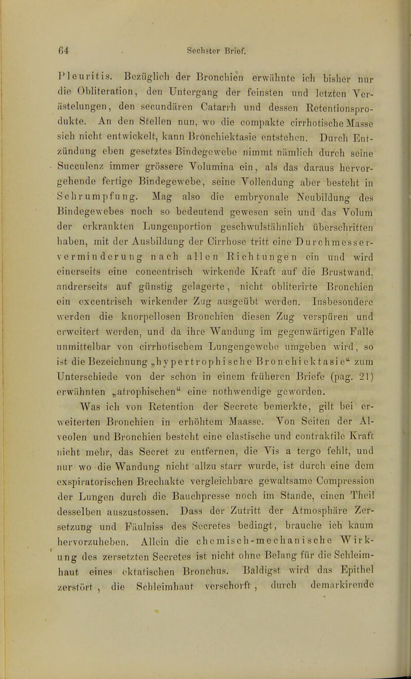 Pleuritis. Bezüglich der Bronchien erwähnte ich bisher nur die Obliteration, den Untergang der feinsten und letzten Yer- ästelungen, den secundären Catarrh und dessen Rctentionspro- dukte. An den Stellen nun, wo die compakte cirrhotische Masse sich nicht entwickelt, kann Bronchiektasie entstehen. Durch Ent- zündung eben gesetztes Bindegewebe nimmt nämlich durch seine Succulenz immer grössere Volumina ein, als das daraus hervor- gehende fertige Bindegewebe, seine Vollendung aber besteht in Schrumpfung. Mag also die embryonale Neubildung des Bindegewebes noch so bedeutend gewesen sein und das Volum der erkrankten Lungenportion geschwulstähnlich überschritten haben, mit der Ausbildung der Cirrhose tritt eine Dui-chmesser- verminderung nach allen Richtungen ein und wird einerseits eine concentrisch wirkende Kraft auf die Brustwand, andrerseits auf günstig gelagerte, nicht obliterirte Bronchien ein excentrisch wirkender Zug ausgeübt werden. Insbesondere werden die knorpcllosen Bronchien diesen Zug verspüren und erweitert werden, und da ihre Wandung im gegenwärtigen Falle unmittelbar von cirrhotischera Lungengewcbn umgeben wird, so ist die Bezeichnung „hypertroph i sche Bron chi ek tasi e zum Unterschiede von der schon in einem früheren Briefe (pag. 21) erwähnten „ati'ophischen eine nothwendige geworden. Was ich von Retention der Secrete bemerkte, gilt bei er- weiterten Bronchien in erhöhtem Maasse. Von Seiten der Al- veolen und Bronchien besteht eine elastische und contraktilc Kraft nicht mehr, das Secret zu entfernen, die Vis a tergo fehlt, und nur wo die Wandung nicht allzu starr wurde, ist durch eine dem cxspiratorischen Brechakte vergleichbare gewaltsame Compression der Lungen durch die Bauchpresse noch im Stande, einen Theil desselben auszustossen. Dass der Zutritt der Atmosphäre Zer- setzung und Fäulniss des Secretes bedingt, brauche ich kaum hervorzuheben. Allein die chemisch-mechanische Wirk- ung des zersetzten Secretes ist nicht ohne Belang für die Schleim- haut eines oktatischen Bronchus. Baldigst wird das Epithel zerstört , die Schleimhaut vcrschorft , durch demarkirendc