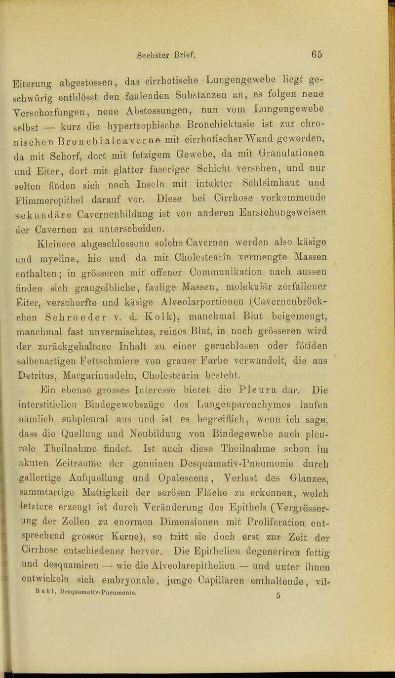 Eiterung abgestossen, das cirrhotische Lungengewebe liegt ge- schwürig entblösst den faulenden Substanzen an, es folgen neue Verschorfungen, neue Abstossungen, nun vorn Lungengewebe selbst kurz die hypertrophische Bronchiektasie ist zur chro- nischen Bronchialcaverne mit cirrhotischer Wand geworden, da mit Schorf, dort mit fetzigem Gewebe, da mit Granulationen und Eiter, dort mit glatter faseriger Schicht versehen, und nur selten finden sich noch Inseln mit intakter Schleimhaut und Flimmerepithel darauf vor. Diese bei Cirrhose vorkommende sekundäre Cavernenbildung ist von anderen Entstehungsweisen der Cavernen zu unterscheiden. Kleinere abgeschlossene solche Cavernen werden also käsige und myeline, hie und da mit Cholestearin vermengte Massen enthalten ; in grösseren mit' offener Communikation nach aussen finden sich graugelbliche, faulige Massen, molekular zerfallener Eiter, verschorfte und käsige Alveolarportionen (Cavernenbröck- clien Schroeder v. d, Kolk), manchmal Blut beigemengt, manchmal fast unvermischtes, reines Blut, in noch grösseren wird der zurückgehaltene Lihalt zu einer geruchlosen oder fötiden salbenartigen Fettschmiere von grauer Farbe verwandelt, die aus Detritus, Margarinnadeln, Cholestearin besteht. Ein ebenso grosses Interesse bietet die Pleura dar. Die interstitiellen Bindegewebszüge des Lungenparenchymes laufen nämlich subpleural aus und ist es begreiflich, wenn ich sage, dass die Quelhing und Neubildung von Bindegewebe auch pleu- rale Theilnahme findet. Ist auch diese Theilnahme schon im akuten Zeiträume der genuinen Desquamativ-Pneumonie durch gallertige Aufquellung und Opalescenz, Verlust des Glanzes, sammtartige Mattigkeit der serösen Fläche zu erkennen, welch letztere erzeugt ist durch Veränderung des Epithels (Vergrösser- ung der Zellen zu enormen Dimensionen mit Proliferation ent- sprechend grosser Kerne), so tritt sie doch erst zur Zeit der Cirrhose entschiedener hervor. Die Epithelien degeneriren fettig und desquamiren — wie die Alveolarepithelien — und unter ihnen entwickeln sich embryonale, junge Capillaren enthaltende, vil- Buhl, Desquamativ-Pneumonie. e