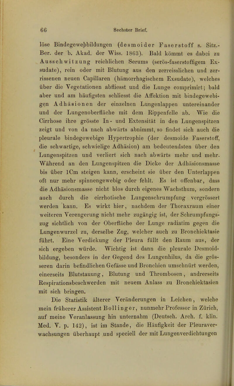 löse Bindegewebbildungen (desmoider Faserstoff s, Sitz.- Ber. der b. Akad. der Wiss. 18G3). Bald kömmt es dabei zu Ausschwitzung reiclilichen Serums (serös-faserstoffigem Ex- sudate), rein oder mit Blutung aus den zerreisslichen und zer- rissenen neuen Capillaren (hämorrhagischem Exsudate), welches über die Vegetationen abfliesst und die Lunge comprimirt; bald aber und am häufigsten schliesst die Affektion mit bindegewebi- gen Adhäsionen der einzelnen Lungenlappen untereinander und der Lungenoberfläche mit dem Rippenfelle ab. Wie die Cirrhose ihre grösste In- und Extensität in den Lungenspitzen zeigt und von da nach abwärts abnimmt, so findet sich auch die pleurale bindegewebige Hypertrophie (der desmoide Faserstoff, die schwartige, schwielige Adhäsion) am bedeutendsten über den Lungenspitzen und verliert sich nach abwärts mehr und mehr. Während an den Lungenspitzen die Dicke der Adhäsionsmasse bis über iCm steigen kann, erscheint sie über den Unterlappen oft nur mehr spinnenge webig oder fehlt. Es ist offenbar, dass die Adhäsionsmasse nicht blos durch eigenes Wachsthum, sondern auch durch die cirrhotische Lungenschrumpfung vergrössert werden kann. Es wirkt hier, nachdem der Thoraxraum einer weiteren Verengerung nicht mehr zugängig ist, der Schrumpfungs- zug sichtlich von der Oberfläche der Lunge radiatira gegen die Lungenwurzel zu, derselbe Zug, welcher auch zu Bronchiektasie führt. Eine Verdickung der Pleura füllt den Raum aus, der sich ergeben würde. Wichtig ist dann die pleurale Desmoid- bildung, besonders in der Gegend des Lungenhilus, da die grös- seren darin befindlichen Gefässe und Bronchien umschnürt werden, einerseits Blutstauung, Blutung und Thrombosen, andrerseits Respirationsbeschwerden mit neuem Anlass zu Bronchiektasien mit sich bringen. Die Statistik älterer Veränderungen in Leichen, welche mein früherer Assistent Boll Inger, nunmehr Professor in Zürich, auf meine Veranlassung hin unternahm (Deutsch. Arch. f. klin. Med. V. p. 142), ist im Stande, die Häufigkeit der Pleuraver- wachsungen überhaupt und speciell der mit Lungenverdichtungen