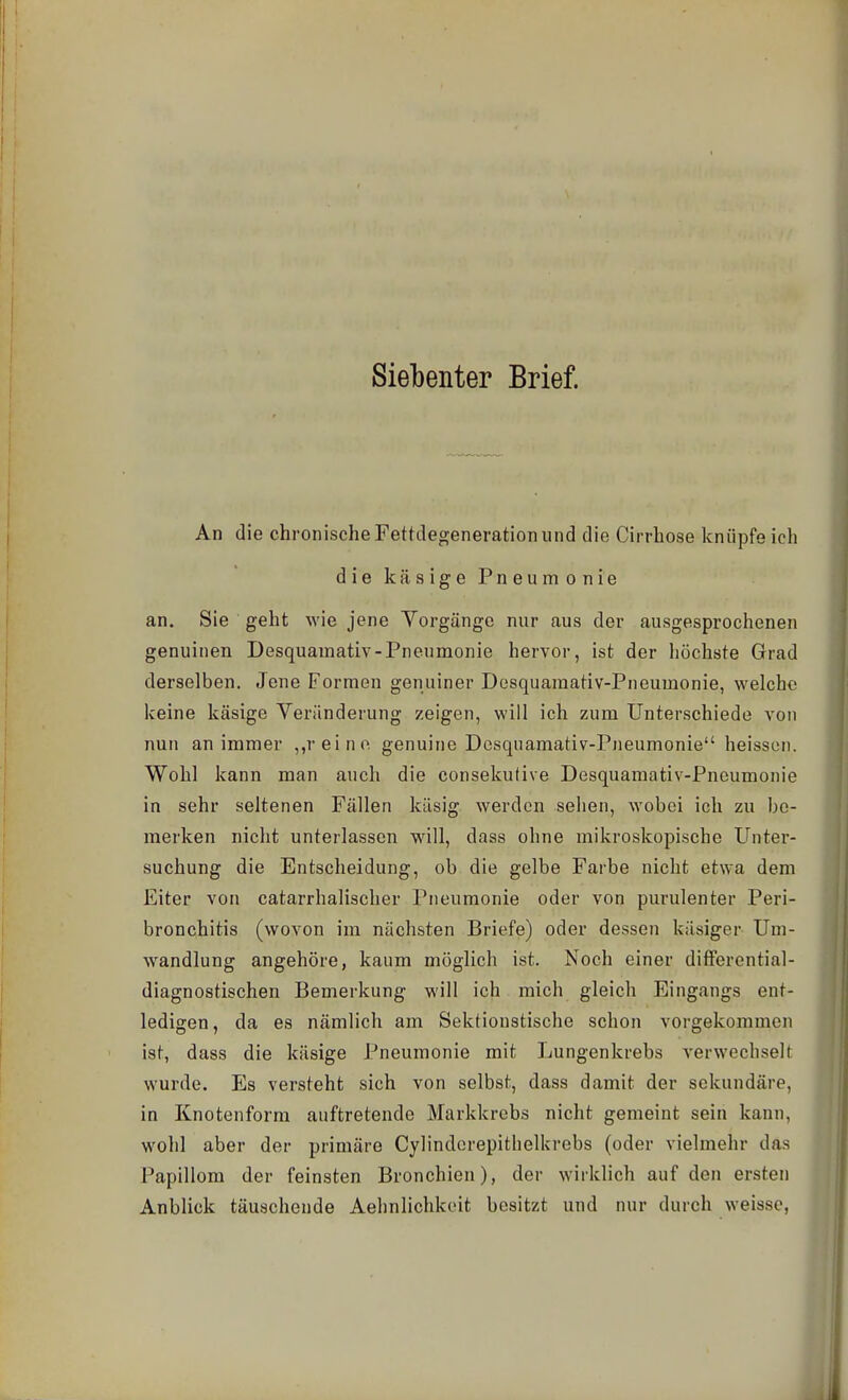 Siebenter Brief. An die chronische Fettdegeneration und die Cirrhose knüpfe ich die käsige Pneumonie an. Sie geht wie jene Vorgänge nur aus der ausgesprochenen genuinen Desquamativ-Pneumonie hervor, ist der höchste Grad derselben. Jene Formen genuiner Desquamativ-Pneumonie, vi-^elchc keine käsige Veränderung zeigen, will ich zum Unterschiede von nun an immer ,,rein(^ genuine Desquamativ-Pneumonie heissen. Wohl kann man auch die consekufive Desquamativ-Pneumonie in sehr seltenen Fällen käsig werden sehen, wobei ich zu be- merken nicht unterlassen will, dass ohne mikroskopische Unter- suchung die Entscheidung, ob die gelbe Farbe nicht etwa dem Eiter von catarrhalischer Pneumonie oder von purulenter Peri- bronchitis (wovon im nächsten Briefe) oder dessen käsiger Um- wandlung angehöre, kaum möglich ist. Noch einer differential- diagnostischen Bemerkung will ich mich gleich Eingangs ent- ledigen, da es nämlich am Sektionstische schon vorgekommen ist, dass die käsige Pneumonie mit Lungenkrebs verwechselt wurde. Es versteht sich von selbst, dass damit der sekundäre, in Knotenform auftretende Markkrebs nicht gemeint sein kann, wohl aber der primäre Cylindorepithelkrebs (oder vielmehr das Papillom der feinsten Bronchien), der wirklich auf den ersten Anblick täuschende Aehnlichkeit besitzt und nur durch weisse,