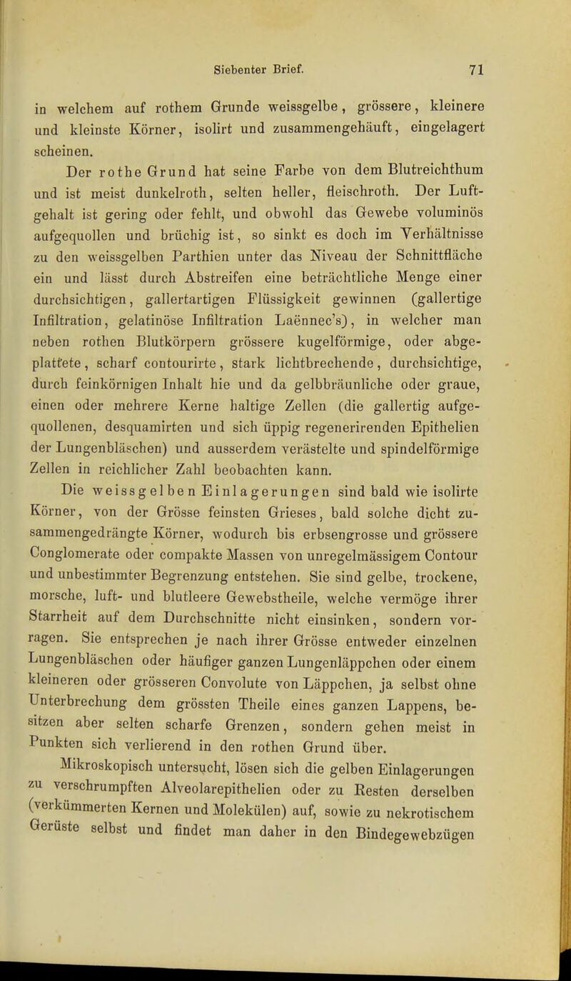 in welchem auf rothem Grunde weissgelbe, grössere, kleinere und kleinste Körner, isolirt und zusammengehäuft, eingelagert scheinen. Der rothe Grund hat seine Farbe von dem Blutreichthum und ist meist dunkelroth, selten heller, fleischroth. Der Luft- gehalt ist gering oder fehlt, und obwohl das Gewebe voluminös aufgequollen und brüchig ist, so sinkt es doch im Yerhältnisse zu den weissgelben Parthien unter das Niveau der Schnittfläche ein und lässt durch Abstreifen eine beträchtliche Menge einer durchsichtigen, gallertartigen Flüssigkeit gewinnen (gallertige Infiltration, gelatinöse Infiltration Laennec's), in welcher man neben rothen Blutkörpern grössere kugelförmige, oder abge- plattete , scharf contourirte, stark lichtbrechende, durchsichtige, durch feinkörnigen Inhalt hie und da gelbbräunliche oder graue, einen oder mehrere Kerne haltige Zellen (die gallertig aufge- quollenen, desquamirten und sich üppig regenerirenden Epithelien der Lungenbläschen) und ausserdem verästelte und spindelförmige Zellen in reichlicher Zahl beobachten kann. Die weissgelben Einlagerungen sind bald wie isolirte Körner, von der Grösse feinsten Grieses, bald solche dicht zu- sammengedrängte Körner, wodurch bis erbsengrosse und grössere Conglomerate oder compakte Massen von unregelmässigem Contour und unbestimmter Begrenzung entstehen. Sie sind gelbe, trockene, morsche, luft- und blutleere Gewebstheile, welche vermöge ihrer Starrheit auf dem Durchschnitte nicht einsinken, sondern vor- ragen. Sie entsprechen je nach ihrer Grösse entweder einzelnen Lungenbläschen oder häufiger ganzen Lungenläppchen oder einem kleineren oder grösseren Convolute von Läppchen, ja selbst ohne Unterbrechung dem grössten Theile eines ganzen Lappens, be- sitzen aber selten scharfe Grenzen, sondern gehen meist in Punkten sich verlierend in den rothen Grund über. Mikroskopisch untersucht, lösen sich die gelben Einlagerungen zu verschrumpften Alveolarepithelien oder zu Resten derselben (verkümmerten Kernen und Molekülen) auf, sowie zu nekrotischem Gerüste selbst und findet man daher in den Bindegewebzügen