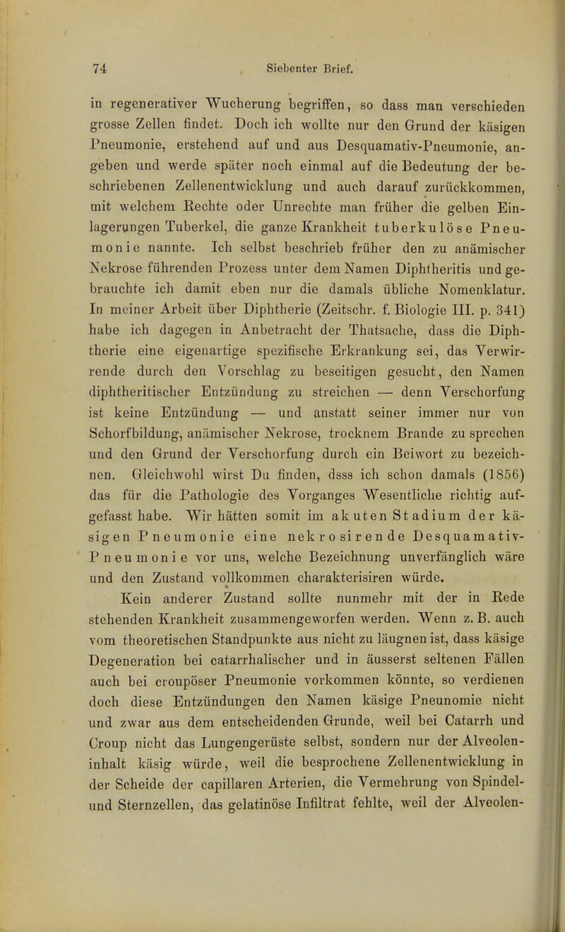 in regenerativer Wucherung begriffen, so dasa man verschieden grosse Zellen findet. Doch ich wollte nur den Grund der käsigen Pneumonie, erstehend auf und aus Desquamativ-Pneumonie, an- geben und werde später noch einmal auf die Bedeutung der be- schriebenen Zellenentwicklung und auch darauf zurückkommen, mit welchem Rechte oder Unrechte man früher die gelben Ein- lagerungen Tuberkel, die ganze Krankheit tuberkulöse Pneu- monie nannte. Ich selbst beschrieb früher den zu anämischer Nekrose führenden Prozess unter dem Namen Diphtheritis und ge- brauchte ich damit eben nur die damals übliche Nomenklatur. In meiner Arbeit über Diphtherie (Zeitschr. f. Biologie III. p. 341) habe ich dagegen in Anbetracht der Thatsache, dasa die Diph- therie eine eigenartige spezifische Erkrankung sei, das Verwir- rende durch den Vorschlag zu beseitigen gesucht, den Namen diphtheritischer Entzündung zu streichen — denn Verschorfung ist keine Entzündung — und anstatt seiner immer nur von Schorfbildung, anämischer Nekrose, trocknem Brande zu sprechen und den Grund der Verschorfung durch ein Beiwort zu bezeich- nen. Gleichwohl wirst Du finden, dssa ich schon damals (1856) das für die Pathologie des Vorganges Wesentliche richtig auf- gefasst habe. Wir hätten somit im akuten Stadium der kä- sigen Pneumonie eine nekrosirende Desquamativ- Pneumonie vor uns, welche Bezeichnung unverfänglich wäre und den Zustand vollkommen charakterisiren würde. Kein anderer Zustand sollte nunmehr mit der in Rede stehenden Krankheit zusammengeworfen werden. Wenn z. B. auch vom theoretischen Standpunkte aus nicht zu läugnen ist, dass käsige Degeneration bei catarrhalischer und in äusserst seltenen Fällen auch bei croupöser Pneumonie vorkommen könnte, so verdienen doch diese Entzündungen den Namen käsige Pneunomie nicht und zwar aus dem entscheidenden Grunde, weil bei Catarrh und Croup nicht das Lungengerüste selbst, sondern nur der Alveolen- inhalt käsig würde, weil die besprochene Zellenentwicklung in der Scheide der capillaren Arterien, die Vermehrung von Spindel- und Sternzellen, das gelatinöse Infiltrat fehlte, weil der Alveolen-