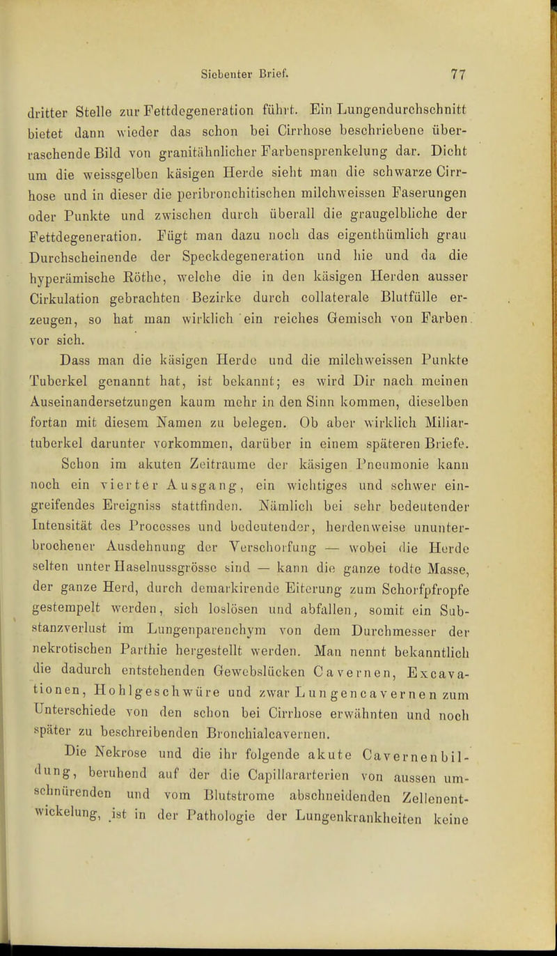 dritter Stelle zur Fettdegeneration führt. Ein Lungendurchschnitt bietet dann wieder das schon bei Cirrhose beschriebene über- raschende Bild von granitähnlicher Farbensprenkelung dar. Dicht um die weissgelben käsigen Herde sieht man die schwarze Cirr- hose und in dieser die peribronchitischen milchweissen Faserungen oder Punkte und zwischen durch überall die graugelbliche der Fettdegeneration, Fügt man dazu noch das eigenthümlich grau Durchscheinende der Speckdegeneration und hie und da die hyperämische Eöthe, welche die in den käsigen Herden ausser Cirkulation gebrachten Bezirke durch coUaterale Blutfülle er- zeugen, so hat man wirklich ein reiches Gemisch von Farben, vor sich. Dass man die käsigen Herde und die milchweissen Punkte Tuberkel genannt hat, ist bekannt; es wird Dir nach meinen Auseinandersetzungen kaum mehr in den Sinn kommen, dieselben fortan mit diesem Namen zu belegen. Ob aber wirklich Miliar- tuberkel darunter vorkommen, darüber in einem späteren Briefe. Schon im akuten Zeiträume der käsigen Pneumonie kann noch ein vier te r A u sga ng , ein wichtiges und schwer ein- greifendes Ereigniss stattfinden. Nämlicli bei sehr bedeutender Intensität des Processes und bedeutender, hei'denweise ununter- brochener Ausdehnung der Verschorfung — wobei die Herde selten unter Haselnussgrössc sind — kann die ganze todte Masse, der ganze Herd, durch demarkirende Eiterung zum Schorfpfropfe gestempelt werden, sich loslösen und abfallen, somit ein Sub- stanzverlust im Lungenparenchym von dem Durchmesser der nekrotischen Parthie hergestellt werden. Man nennt bekanntlich die dadurch entstehenden Gewebslücken Cavernen, Excava- tionen, Hohlgeschwüre und zwar Lun gencavernen zum Unterschiede von den schon bei Cirrhose erwähnten und noch später zu beschreibenden Bronchialcavernen. Die Nekrose und die ihr folgende akute Cavernen bil- tlimg, beruhend auf der die Capillararterien von aussen um- schnürenden und vom Blutstrome abschneidenden Zellenent- wickelung, ist in der Pathologie der Lungenkrankheiten keine