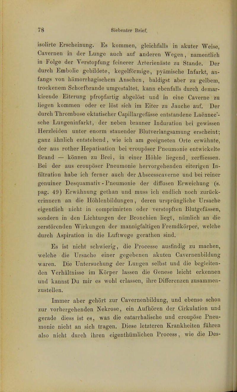 isolirte Erscheinung. Es kommen, gleichfalls in akuter Weise, Cavernen in der Lunge auch auf anderen Wegen, namentlich in Folge der Verstopfung feinerer Arterienäste zu Stande. Der durch Embolie gebildete, kegelförmige, pyämische Infarkt, an- fangs von hämorrhagischem Ansehen, baldigst aber zu gelbem, trockenem Schorfbrande umgestaltet, kann ebenfalls durch demar- kirende Eiterung pfropfartig abgelöst und in eine Caverne zu liegen kommen oder er löst sich im Eiter zu Jauche auf. Der durch Thrombose ektatischer Capillargefässe entstandene Laennec'- sche Lungeninfarkt, der neben brauner Induration bei gewissen Herzleiden unter enorm stauender Blutverlangsamung erscheint; ganz ähnlich entstehend, wie ich am geeigneten Orte erwähnte, der aus rother Hepatisation bei croupöser Pneumonie entwickelte Brand — können zu Brei, in einer Höhle liegend, zerfliessen. Bei der aus croupöser Pneumonie hervorgehenden eiterigen In- filtration habe ich ferner auch der Abscesscaverne und bei reiner genuiner Desquamativ - Pneumonie der diffusen Erweichung (s. pag. 49) Erwähnung gethan und muss ich endlich noch zurück- erinnern an die Höhlenbildungen, deren ursprüngliche Ursache eigentlich nicht in comprimirten oder verstopften Blutgefässen, sondern in den Lichtungen der Bronchien liegt, nämlich an die zerstörenden Wirkungen der mannigfaltigen Fremdkörper, welche durch Aspiration in die Luftwege gerathen sind. Es ist nicht schwierig, die Processe ausfindig zu raachen, welche die Ursache einer gegebenen akuten Cavernenbildung waren. Die Untersuchung der Lungen selbst und die begleiten- den Verhältnisse im Körper lassen die Genese leicht erkennen und kannst Du mir es wohl erlassen, ihre Differenzen zusammen- zustellen. Immer aber gehört zur Cavernenbildung, und ebenso schon zur vorhergehenden Nekrose, ein Aufhören der Cirkulation und gerade diess ist es, was die catarrhalische und croupöse Pneu- monie nicht an sich tragen. Diese letzteren Krankheiten führen also nicht durch ihren eigenthümlichen Process, wie die Des-