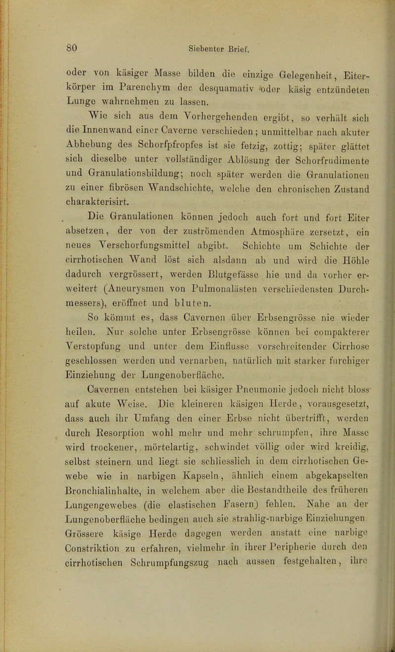 oder von käsiger Masse bilden die einzige Gelegenheit, Eiter- körper im Parenchym der desquamativ *oder käsig entzündeten Lunge wahrnehmen zu lassen. Wie sich aus dem Vorhergehenden ergibt, so verhält sich die Innenwand einer Caverne verschieden; unmittelbar nach akuter Abhebung des Schorfpfropfes ist sie fetzig, zottig; später glättet sich dieselbe unter vollständiger Ablösung der Schorfrudimente und Granulationsbildung; noch später werden die Granulationen zu einer fibrösen Wandschichte, welche den chronischen Zustand charakterisirt. Die Granulationen können jedoch auch fort und fort Eiter absetzen, der von der zuströmenden Atmosphäre zersetzt, ein neues Verschorfungsmittel abgibt. Schichte um Schichte der cirrhotischen Wand löst sich alsdann ab und wird die Höhle dadurch vergrössert, werden Blutgefässe hie und da vorher ei-- weitert (Aneurysmen von Pulmonalästen verschiedensten Durch- messers), eröffnet und bluten. So kömmt es, dass Cavernen über Erbsengrösse nie wieder heilen. Nur solche unter Erbsengrösse können bei conipakterer Verstopfung und unter dem Einflüsse vorschreitender Cirrhose geschlossen werden und vernarben, natürlich mit starker furchiger Einziehung der Lungenoberflächc. Cavernen entstehen bei käsiger Pneumonie jedoch nicht bloss auf akute Weise. Die kleineren käsigen Herde, vorausgesetzt, dass auch ihr Umfang den einer Erbse nicht übertrifft, werden durch Eesorption wohl mehr und mehr schrumpfen, ihre Masse wird trockener,. mörtelartig, schwindet völlig oder wird kreidig, selbst steinern und liegt sie schliesslich in dem cirrhotischen Ge- webe wie in narbigen Kapseln, ähnlich einem abgekapselten Bronchialinhalte, in welchem aber die Bestandtheile des früheren Lungengewebes (die elastischen Fasern) fehlen. Nahe an der Lungenoberfläche bedingen auch sie strahlig-narbige Einziehungen Grössere käsige Herde dagegen werden anstatt eine narbige Constriktion zu erfahren, vielmehr in ihrer Peripherie durch den cirrhotischen Schrumpfungszug nach aussen festgehalten, ihre