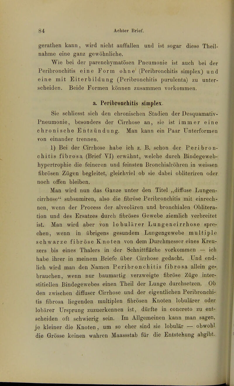 gerathen kann, wird nicht auffallen und ist sogar diese Theil- nahme eine ganz gewöhnliche. Wie bei der parenchymatösen Pneumonie ist auch bei der Peribronchitis eine Form ohne' (Peribronchitis simplex) und eine mit Eiterbildung (Peribronchitis purulenta) zu unter- scheiden. Beide Formen können zusammen vorkommen. a. Peribronchitis simplex. Sie schliesst sich den chronischen Stadien der Desquamativ- Pneumonie, besonders der Cirrhose an, sie ist immer eine chronische Entzündung. Man kann ein Paar Unterformen v^on einander trennen. 1) Bei der Cirrhose habe ich z. B. schon der Peribron- chitis fibrosa (Brief Yl) erwähnt, welche durch Bindegeweb- hypertrophie die feineren und feinsten ßronchialröhren in weissen fibrösen Zügen begleitet, gleichviel ob sie dabei obliteriren oder noch offen bleiben. Man wird nun das Ganze unter den Titel ,,diflFuse Lungen- cirrhose subsumiren, also die fibröse Peribronchitis mit einrech- nen, wenn der Process der alveolären und bronchialen Oblitera- tion und des Ersatzes durch fibröses Gewebe ziemlich verbreitet ist. Man wird aber von lobulärer Lungencirrhose spre- chen, wenn in übrigens gesundem Lungengewebe multiple schwarze fibröse Knoten von dem Durchmesser eines Kreu- zers bis eines Thalers in der Schnittfläche vorkommen — ich habe ihrer in meinem Briefe über Cirrhose gedacht. Und end- lich wird man den Namen Peribronchitis fibrosa allein ge- brauchen, wenn nur baumartig verzweigte fibröse Züge inter- stitiellen Bindegewebes einen Theil der Lunge durchsetzen. Ob den zwischen diffuser Cirrhose und der eigentlichen Peribronchi- tis fibrosa liegenden multiplen fibrösen Knoten lobulärer oder lobärer Ursprung zuzuerkennen ist, dürfte in concreto zu ent- scheiden oft schwierig sein. Im Allgemeinen kann man sagen, je kleiner die Knoten , um so eher sind sie lobulär — obwohl die Grösse keinen wahren Maassstab für die Entstehung abgibt...