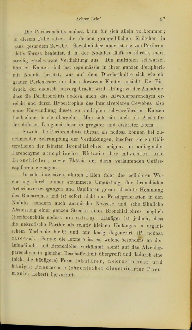 Die Pcribroncliitis nodosa kann für sich allein vorkommen; in diesem Falle sitzen die derben graugelblichen Knötchen in lianz aesundem Gewebe. Gewöhnlicher aber ist sie von Peribron- cliitis fibrosa begleitet, d. h. der Nodulus läuft in fibröse, meist streitig geschwärzte Verdichtung aus. Die multiplen schwarzen fibrösen Knoten sind fast regelmässig in ihrer ganzen Peripherie mit üsodulis besetzt, was auf dem Durchschnitte sich wie ein grauer Perlenkranz um den schwarzen Knoten ansieht. Der Ein- druck, der dadurch hervorgebracht wird, drängt zu der Annahme, dass die Peribronchitis nodosa auch das Alveolarparenchym er- reicht und durch Hypertrophie des interalveolaren Gewebes, also unter Umwandlung dieses zu multiplen schwarzfibrösen Knoten theilnehme, in sie übergehe. Man sieht sie auch als Ausläufer der difi'usen Lungencirrhose in gregaler und diskreter Form. Sowohl die Peribronchitis fibrosa als nodosa können bei zu- nehmender Schrumpfung der Verdickungen, insofern sie zu Obli- terationen der feinsten Bronchialröhren neigen, im anliegenden Parenchymc atrophische Ektasie der Alveolen und Bronchiolen, sowie Ektasie der darin verlaufenden Gefäss- capillaren erzeugen. In sehr intensiven, akuten Fällen folgt der cellulären Wu- cherung durch immer strammere Umgürtung der bronchialen Arterienverzweigungen und Capillaren gerne absolute Hemmung des Blutstromes und ist sofort nicht nur Fettdegeneration in den Nodulis, sondern auch anämische Nekrose und schorfähnliche Abstossung einer ganzen Strecke eines Bronchialrohres möglich (Peribronchitis nodosa necrotica). Häufiger ist jedoch, dass die nekrotische Parthie als relativ kleinen Umfanges in organi- schem Verbände bleibt und nur käsig degenerirt (P. nodosa caseosa). Gerade die letztere ist es, welche besonders an den Infundibulis und Bronchiolen vorkömmt, somit auf das Alveolar- parenchym in gleicher Beschaffenheit übergreift und dadurch eine (nicht die häufigere) Form lobulärer, n ekr o siren d er und käsiger Pneumonie (chronischer disseminirter Pneu- monie, Lebert) hervprruft.