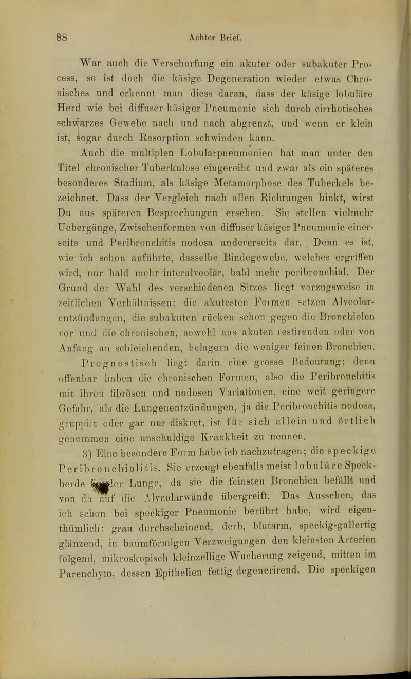 War auch die Yerschorfung ein akuter oder subakuter Pro- cess, so ist doch die käsige Degeneration wieder etwas Chro- nisches und erkennt man dioss daran, daas der käsige lobuläre Herd wie bei diffuser käsiger Pneumonie sich durch cirrhotisches sch\\jarzes Gewebe nacli und nach abgrenzt, und wenn er klein ist, iogar durch Resorption schwinden kann. Auch die multiplen Lobularpneumonien hat man unter den Titel chronischer Tuberkulose eingereiht und zwar als ein späteres besonderes Stadium, als käsige Metamorphose des Tuberkels be- zeichnet. Dass der Vergleich nach allen Richtungen hinkt, wirst Du aus späteren Besprechungen ersehen. Sie stellen vielmehr Uebergänge, Zwischenformen von ditFuser käsiger Pneumonie einer- seits und Peribronchitis nodosa andererseits dar. Denn es ist, wie ich schon anführte, dasselbe Bindegewebe, welches ergriffen wird, nur bald mehr interalveolär, bald mehr peribronchial. Der Grund der Wahl des verschiedenen Sitzes liegt vorzugsweise in zeitlichen Verhältnissen: die akutesten Formen setzen Alveolar- cntzündungen, die subakuten rücken schon gegen die Bronchiolen vor und die chronischen, sowohl aus akuten restirenden oder von Anfang an schleichenden, belngern die ^^eniger feinen Bronchien. Prognostisch liegt darin eine grosse Bedeutung; denn offenbar liaben die chronischen Formen, also die Peribronchitis mit ihren fibrösen und nodosen Vaiiationen, eine weit geringere. Gefahr, ab die Lungenentzündungen, ja die Peribronchitis nodosa, gruppirt oder gar nur diskret, ist für sich allein und örtlich genommen eine unschuldige Krankheit zu nennen. 8) Eine besondere Form habe ich nachzutragen; die speckige Peribronchiolitis. Sie erzeugt ebenfalls meist lobuläre Speck- herde >M^!cr Lunge, da sie die feinsten Bronchien befällt und von da aiif die Alveolarwände übergreift. Das Aussehen, das icli schon bei speckiger Pneumonie berührt habe, wird eigen- thümlich: grau durchscheinend, derb, blutarm, speckig-gallertig glänzend, in baumförmigen Verzweigungen den kleinsten Arterien folgend, mikroskopisch kleinzellige Wucherung zeigend, mitten im Parenchym, dessen Epithelien fettig degenerirend. Die speckigen