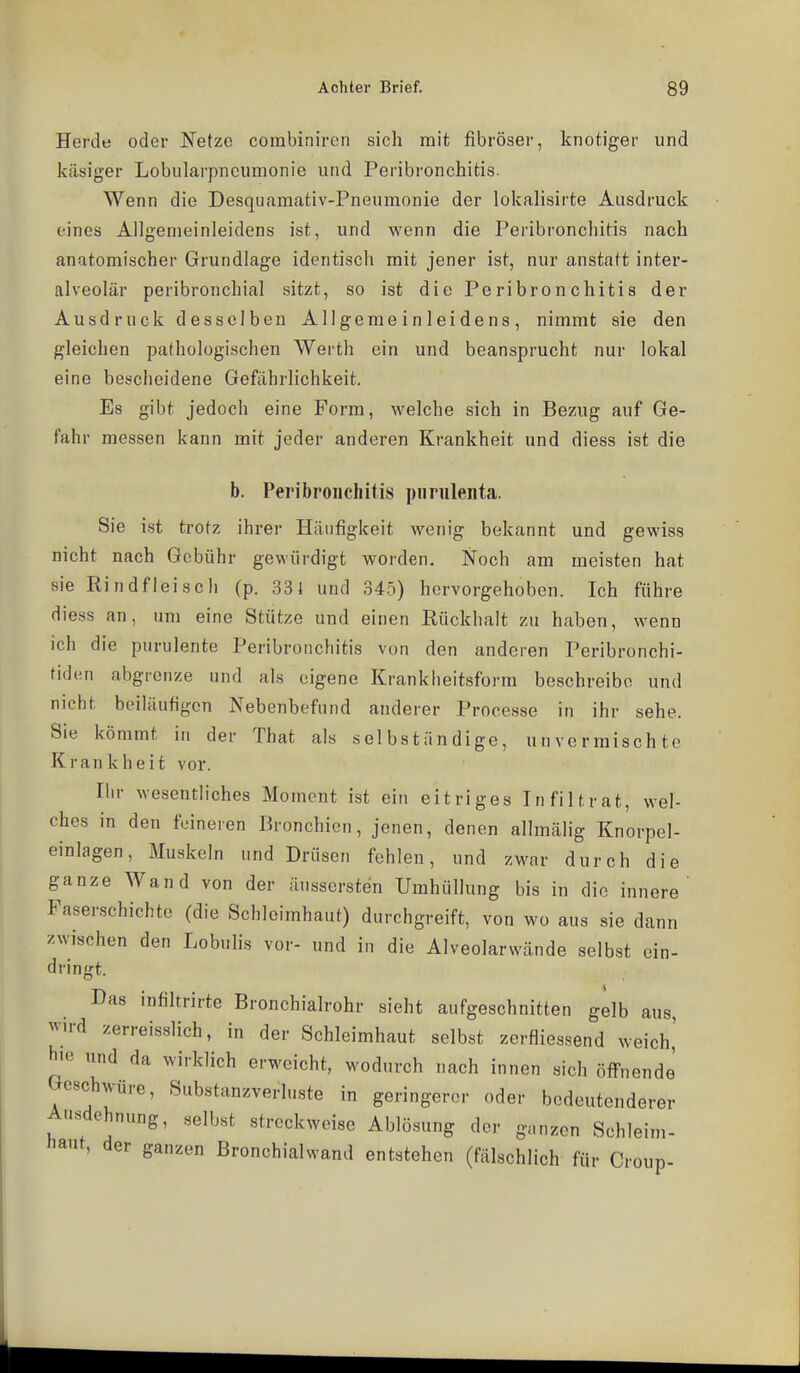 Herde oder Netze corabiniren sich mit fibröser, knotiger und käsiger Lobularpnoumonie und Peribronchitis. Wenn die Desquamativ-Pneumonie der lokalisirte Ausdruck eines Allgemeinleidens ist, und wenn die Peribronchitis nach anatomischer Grundlage identisch mit jener ist, nur anstatt inter- alveolär peribronchial sitzt, so ist die Peribronchitis der Ausdruck desselben Allgemeinleidens, nimmt sie den gleichen pathologischen Werth ein und beansprucht nur lokal eine bescheidene Gefährlichkeit. Es gibt jedoch eine Form, welche sich in Bezug auf Ge- fahr messen kann mit jeder anderen Krankheit und diess ist die b. Peribronchitis imnileiita. Sie ist trotz ihrer Häufigkeit wenig bekannt und gewiss nicht nach Gebühr gewürdigt worden. Noch am meisten hat sie Rindfleisch (p. 331 und 345) hervorgehoben. Ich führe diess an, um eine Stütze und einen Rückhalt zu haben, wenn ich die purulente Peribronchitis von den anderen Peribronchi- tiden abgrenze und als eigene Krankheitsform beschreibe und nicht beiläufigen Nebenbefund anderer Processe in ihr sehe. Sie kömmt in der That als selbständige, unvcrmischte Kran k h e i t vor. Ihr wesentliches Moment ist ein eitriges Infiltrat, wel- ches in den feineren Bronchien, jenen, denen allmälig Knorpel- einlagen, Muskeln und Drüsen fehlen, und zwar durch die ganze Wand von der äusscrsten Umhüllung bis in die innere' Faserschichte (die Schleimhaut) durchgreift, von wo aus sie dann zwischen den Lobulis vor- und in die Alveolarwände selbst ein- dringt. Das infiltrirte Bronchialrohr sieht aufgeschnitten gelb aus, ^vH-d zerreisslich, in der Schleimhaut selbst zerfliessend weich,' h'« und da wirklich erweicht, wodurch nach innen sich öffnende Geschwüre, Substanzverluste in geringerer oder bedeutenderer Ausdehnung, «elbst streckweise Ablösung der g.nzcn Schleim- haut, der ganzen ßronchialwand entstehen (fälschlich für Croup-
