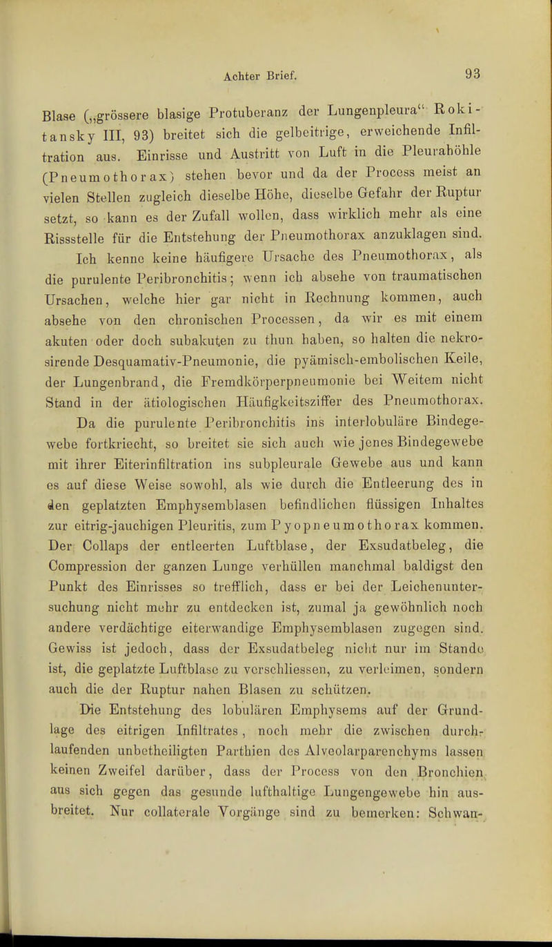Blase („grössere blasige Protuberanz der Lungenpleura Roki- tansky III, 93) breitet sich die gelbeitrige, erweichende Infil- tration aus. Einrisse und Austritt von Luft in die Pleurahöhle (Pneumothorax) stehen bevor und da der Process meist an vielen Stellen zugleich dieselbe Höhe, dieselbe Gefahr der Ruptur setzt, so kann es der Zufall wollen, dass wirklich mehr als eine Rissstelle für die Entstehung der Pneumothorax anzuklagen sind. Ich kenne keine häufigere Ursache des Pneumothorax, als die purulente Peribronchitis; wenn ich absehe von traumatischen Ursachen, welche hier gar nicht in Rechnung kommen, auch absehe von den chronischen Processen, da wir es mit einem akuten oder doch subakuten zu thun haben, so halten die nekro- sirende Desquamativ-Pneumonie, die pyämisch-embolischen Keile, der Lungenbrand, die Premdkörperpneiimonie bei Weitem nicht Stand in der ätiologischen Häufigkeitsziffer des Pneumothorax, Da die purulente Peribronchitis ins interlobuläre Bindege- webe fortkriecht, so breitet sie sich auch wie jenes Bindegewebe mit ihrer Eiterinfiltration ins subpleurale Gewebe aus und kann es auf diese Weise sowohl, als wie durch die Entleerung des in den geplatzten Emphysemblasen befindlichen flüssigen Inhaltes zur eitrig-jauchigen Pleuritis, zum Pyopneuraothorax kommen. Der Collaps der entleerten Luftblase, der Exsudatbeleg, die Compression der ganzen Lunge verhüllen manchmal baldigst den Punkt des Einrisses so trefflich, dass er bei der Leichenunter- suchung nicht mehr zu entdecken ist, zumal ja gewöhnlich noch andere verdächtige eiterwandige Emphysemblasen zugegen sind. Gewiss ist jedoch, dass der Exsudatbeleg nicht nur im Stande ist, die geplatzte Luftblase zu vcrschliessen, zu verleimen, sondern auch die der Ruptur nahen Blasen zu schützen. Die Entstehung des lobulären Emphysems auf der Grund- lage des eitrigen Infiltrates , noch mehr die zwischen durchr laufenden unbctheiligten Parthien des Alveolarparenchyms lassen keinen Zweifel darüber, dass der Process von den Bronchien aus sich gegen das gesunde lufthaUigo Lungengewebe hin aus- breitet. Nur coUaterale Vorgänge sind zu bemerken: Schwan-