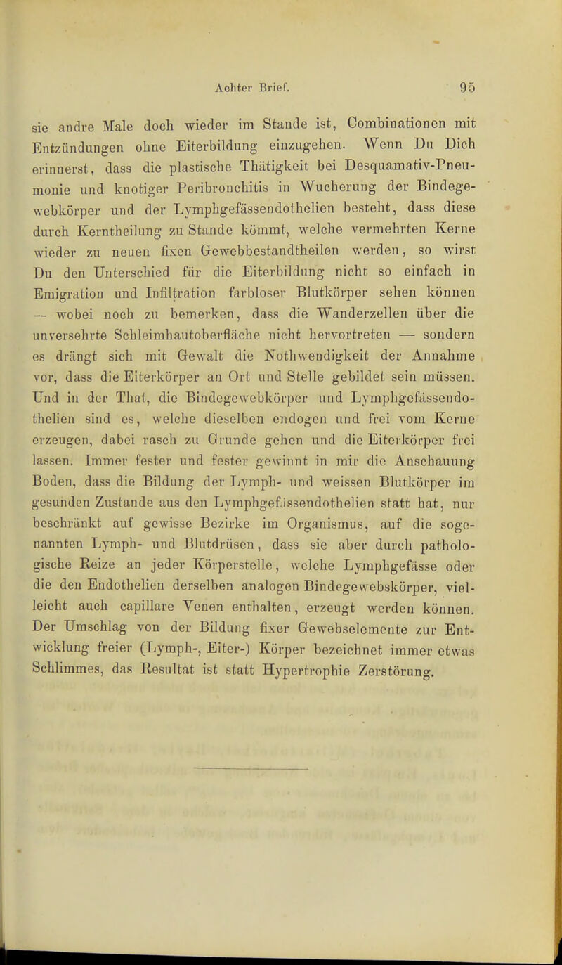 sie andre Male doch wieder im Stande ist, Combinationen mit Entzündungen ohne Eiterbildung einzugehen. Wenn Du Dich erinnerst, dass die plastische Thätigkeit bei Desquamativ-Pneu- monie und knotiger Peribronchitis in Wucherung der Bindege- webkörper und der Lymphgefässendothelien besteht, dass diese durch Kerntheilung zu Stande kömmt, welche vermehrten Kerne wieder zu neuen fixen Grewebbestandtheilen werden, so wirst Du den Unterschied für die Eiterbildung nicht so einfach in Emigration und Infiltration farbloser Blutkörper sehen können — wobei noch zu bemerken, dass die Wanderzellen über die unversehrte Schleimhautoberfläche nicht hervortreten — sondern es drängt sich mit Gewalt die Isothwendigkeit der Annahme vor, dass die Eiterkörper an Ort und Stelle gebildet sein müssen. Und in der That, die Bindegewebkörper und Lymphgefässendo- thehen sind es, welche dieselben endogen und frei vom Kerne erzeugen, dabei rasch zu Grunde gehen und die Eiterkörper frei lassen. Immer fester und fester gewinnt in mir die Anschauung Boden, dass die Bildung der Lymph- und Aveissen Blutkörper im gesunden Zustande aus den Lymphgef.issendothelien statt hat, nur beschränkt auf gewisse Bezirke im Organismus, auf die soge- nannten Lymph- und Blutdrüsen, dass sie aber durch patholo- gische Reize an jeder Körperstelle, welche Lymphgefässe oder die den Endothelien derselben analogen Bindegewebskörper, viel- leicht auch capillare Venen enthalten, erzeugt werden können. Der Umschlag von der Bildung fixer Gewebselemente zur Ent- wicklung freier (Lymph-, Eiter-) Körper bezeichnet immer etwas Schlimmes, das Resultat ist statt Hypertrophie Zerstörung.