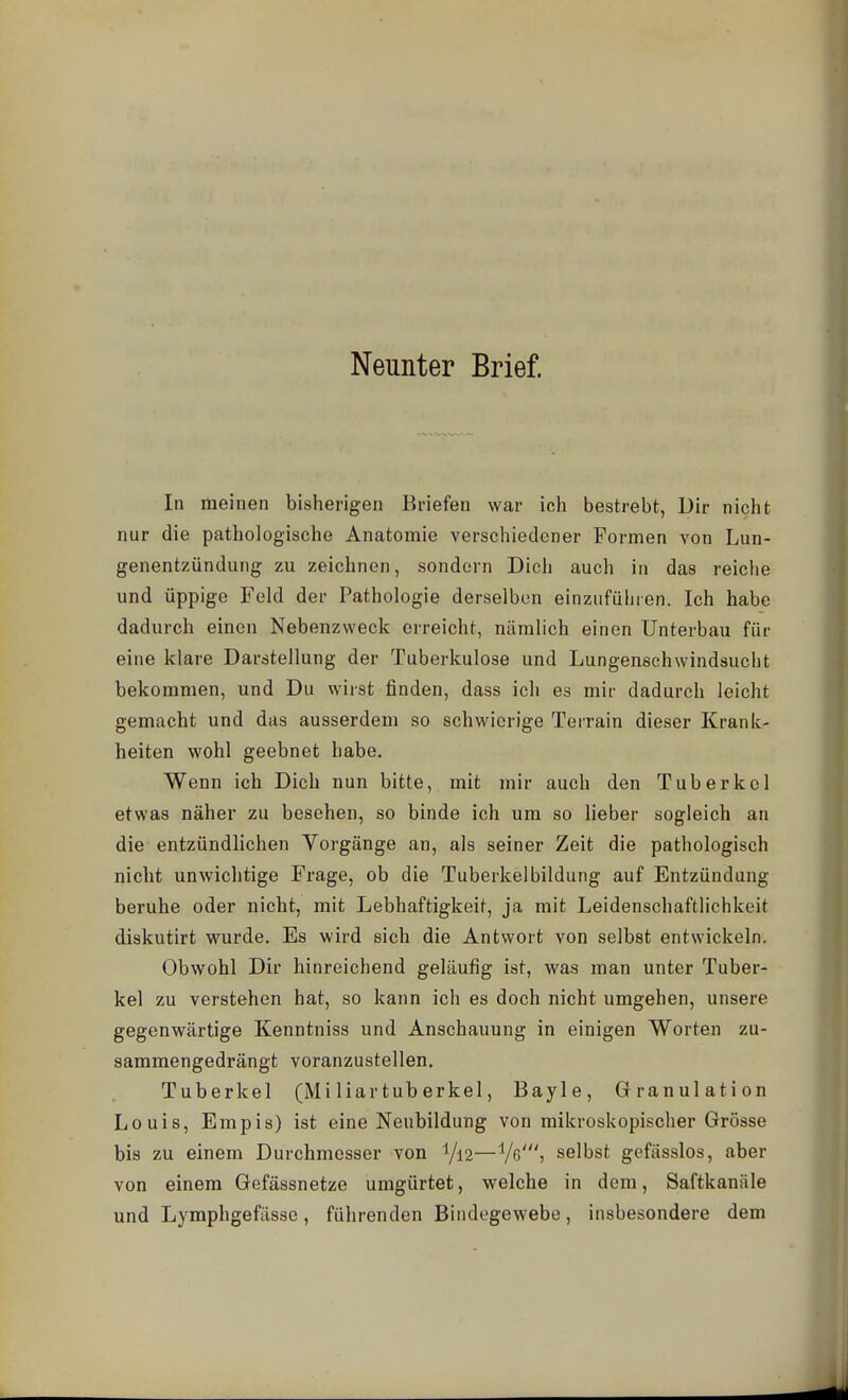 Neunter Brief. In meinen bisherigen Briefen war ich bestrebt, Dir nicht nur die pathologische Anatomie verschiedener Formen von Lun- genentzündung zu zeichnen, sondern Dich auch in das reiche und üppige Feld der Pathologie derselben einzuführen. Ich habe dadurch einen Nebenzweck erreicht, nämlich einen Unterbau für eine klare Darstellung der Tuberkulose und Lungenschwindsucht bekommen, und Du wirst finden, dass ich es mir dadurch leicht gemacht und das ausserdem so schwierige Terrain dieser Krank- heiten wohl geebnet habe. Wenn ich Dich nun bitte, mit mir auch den Tuberkel etwas näher zu besehen, so binde ich um so lieber sogleich an die entzündlichen Vorgänge an, als seiner Zeit die pathologisch nicht unwichtige Frage, ob die Tuberkelbildung auf Entzündung beruhe oder nicht, mit Lebhaftigkeit, ja mit Leidenschaftlichkeit diskutirt wurde. Es wird sich die Antwort von selbst entwickeln. Obwohl Dir hinreichend geläufig ist, was man unter Tuber- kel zu verstehen hat, so kann ich es doch nicht umgehen, unsere gegenwärtige Kenntniss und Anschauung in einigen Worten zu- sammengedrängt voranzustellen. Tuberkel (Miliartuberkel, Bayle, Granulation Louis, Empis) ist eine Neubildung von mikroskopischer Grösse bis zu einem Durchmesser von ^jn—Vß'? selbst gefässlos, aber von einem Gefässnetze umgürtet, welche in dem, Saftkanäle und Lymphgefässe, führenden Bindegewebe, insbesondere dem