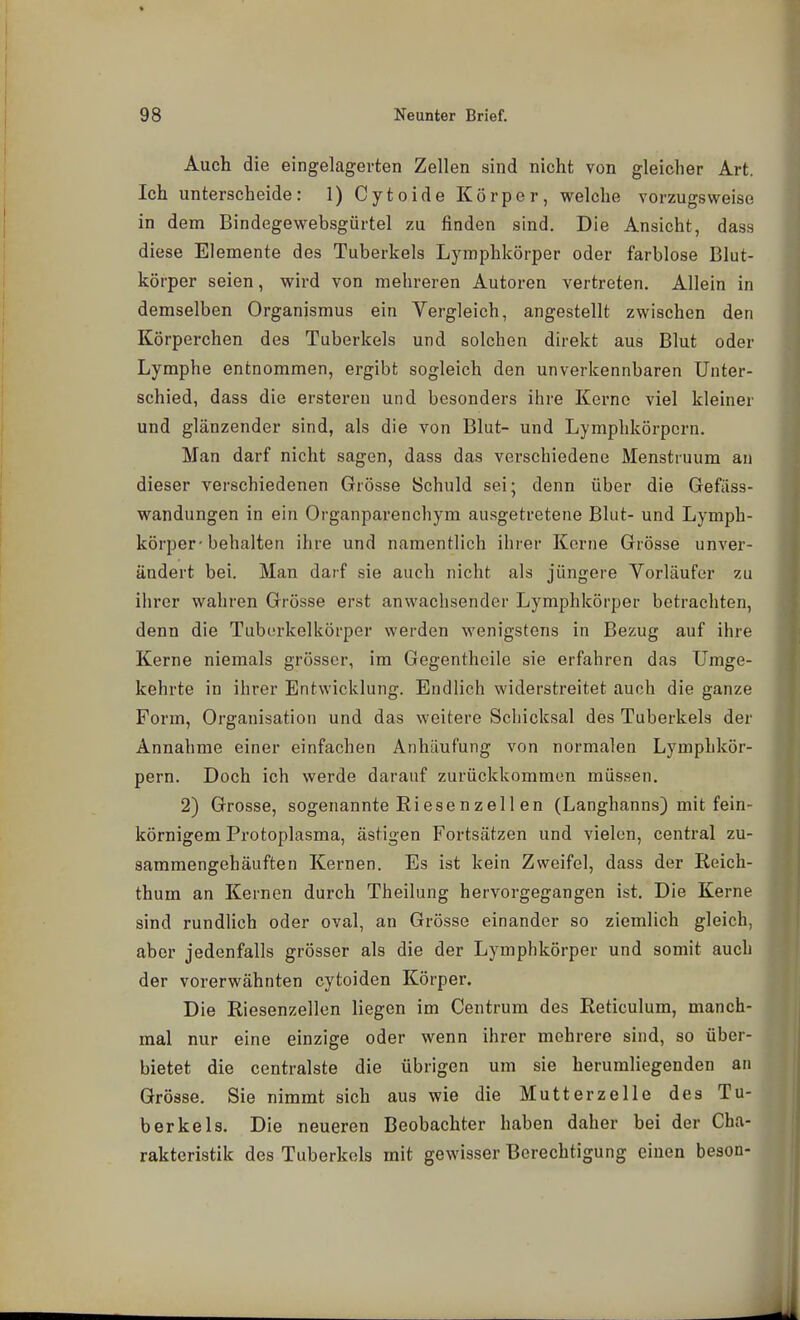 Auch die eingelagerten Zellen sind nicht von gleicher Art. Ich unterscheide: 1) Cytoide Körper, welche vorzugsweise in dem Bindegewebsgürtel zu finden sind. Die Ansicht, dass diese Elemente des Tuberkels Lymphkörper oder farblose Blut- körper seien, wird von mehreren Autoren vertreten. Allein in demselben Organismus ein Vergleich, angestellt zwischen den Körperchen des Tuberkels und solchen direkt aus Blut oder Lymphe entnommen, ergibt sogleich den unverkennbaren Unter- schied, dass die ersteren und besonders ihre Kerne viel kleiner und glänzender sind, als die von Blut- und Lymphkörpern. Man darf nicht sagen, dass das verschiedene Menstruum au dieser verschiedenen Grösse Schuld sei; denn über die Gefiiss- wandungen in ein Organparenchym ausgetretene Blut- und Lymph- körper-behalten ihre und namentlich ihrer Kerne Grösse unver- ändert bei. Man darf sie auch nicht als jüngere Vorläufer zu ilircr wahren Grösse erst anwachsender Lymphkörper betrachten, denn die Tuberkelköi-per werden wenigstens in Bezug auf ihre Kerne niemals grösser, im Gegenthcile sie erfahren das Umge- kehrte in ihrer Entwicklung. Endlich widerstreitet auch die ganze Form, Organisation und das weitere Schicksal des Tuberkels der Annahme einer einfachen Anhäufung von normalen Lymphkör- pern. Doch ich werde darauf zurückkommen müssen. 2) Grosse, sogenannte Riesenzell en (Langhanns) mit fein- körnigem Protoplasma, ästigen Fortsätzen und vielen, central zu- sammengehäuften Kernen. Es ist kein Zweifel, dass der Reich- thum an Kernen durch Theilung hervorgegangen ist. Die Kerne sind rundlich oder oval, an Grösse einander so ziemlich gleich, aber jedenfalls grösser als die der Lymphkörper und somit auch der vorerwähnten cytoiden Körper. Die Riesenzellen liegen im Centrum des Reticulum, manch- mal nur eine einzige oder wenn ihrer mehrere sind, so über- bietet die centralste die übrigen um sie herumliegenden an Grösse. Sie nimmt sich aus wie die Mutterz eile des Tu- berkels. Die neueren Beobachter haben daher bei der Cha- rakteristik des Tuberkels mit gewisser Berechtigung einen beson-