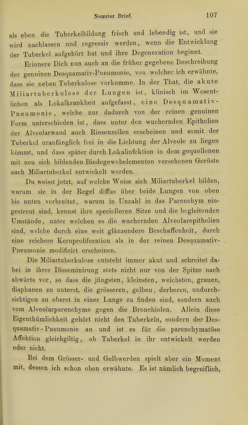 als eben die Tuberkelbildung frisch und lebendig ist, und sie wird nachlassen und regressiv werden, wenn die Entwicklung der Tuberkel aufgehört hat und ihre Degeneration beginnt. Erinnere Dich nun auch an die früher gegebene Beschreibung der genuinen Desquamativ-Pneumonie, von welcher ich erwähnte, dass sie neben Tuberkulose vorkomme. In der That, die akute Miliartuberkulose der Lungen ist, klinisch im Wesent- lichen als Lokalkrankheit aufgefasst, eine Desquamativ- Pneumonie, welche nur dadurch von der reinen genuinen Form unterschieden ist, dass unter den wuchernden Epithelien der Alveolarwand auch Riesenzellen erscheinen und somit der Tuberkel uranfänglich frei in die Lichtung der Alveole zu liegen kömmt, und dass später durch Lokalinfektion in dem gequollenen mit neu sich bildenden Bindegewcbelementen versehenen Gerüste auch Miliartuberkel entwickelt werden. Du weisst jetzt, auf welche Weise sich Miliartuberkel bilden, warum sie in der Regel diffus über beide Lungen von oben bis unten verbreitet, warum in Unzahl in das Parenchym ein- gestreut sind, kennst ihre specicUeren Sitze und die begleitenden Umstände, unter welchen es die wuchernden Alveolarepithelien sind, welche durch eine weit glänzendere Beschaffenheit, durch eine reichere Kernproliferation als in der reinen Desquamativ- Pneumonie modificirt erscheinen. Die Miliartuberkulose entsteht immer akut und schreitet da- bei in ihrer Disseminirung stets nicht nur von der Spitze nach abwärts vor, so dass die jüngsten, kleinsten, weichsten, grauen, diaphanen zu unterst, die grösseren, gelben, derberen, undurch- sichtigen zu oberst in einer Lunge zu finden sind, sondern auch vom Alveolarparenchyme gegen die Bronchiolen. Allein diese Eigenthümlichkeit gehört nicht den Tuberkeln, sondern der Des- quamativ-Pneumonie an und ist es für die parenchymatöse Affektion gleichgiltig, ob Tuberkel in ihr entwickelt werden oder nicht. Bei dem Grösser- und Gelbwerden spielt aber ein Moment mit, dessen ich schon oben erwähnte. Es ist nämlich begreiflich,