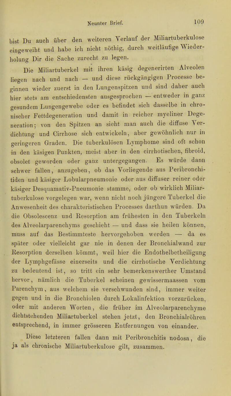 bist Du auch über den weiteren Verlauf der Miliartuberkulose eingeweiht und habe ich nicht nöthig, durch weitläufige Wieder- holung Dir die Sache zurecht zu legen. Die Miliartuberkel mit ihren käsig degenerirten Alveolen liegen nach und nach - und diese rückgängigen Processe be- ginnen wieder zuerst in den Lungenspitzen und sind daher auch hier stets am entschiedensten ausgesprochen — entweder in ganz gesundem Lungengewebe oder es befindet sich dasselbe in chro- nischer Fettdegeneration und damit in reicher myeliner Dege- neration; von den Spitzen an sieht man auch die diffuse Ver- dichtung und Cirrhose sich entwickeln, aber gewöhnlich nur in geringeren Graden. Die tuberkulösen Lymphome sind oft schon in den käsigen Punkten, meist aber in den cirrhotischen, fibroid, obsolet geworden oder ganz untergegangen. Es würde dann schwer fallen, anzugeben, ob das Vorliegende aus Peribronchi- tiden und käsiger Lobularpneumonie oder aus diffuser reiner oder käsiger Desquamativ-Pneumonie stamme, oder ob wirklich Miliar- tuberkulose vorgelegen war, wenn nicht noch jüngere Tuberkel die Anwesenheit des charakteristischen Processes darthun würden. Da die Obsolescenz und Resorption am frühesten in den Tuberkeln des Ä.lveolarparenchyms geschieht — und dass sie heilen können, muss auf das Bestimmteste hervorgehoben werden — da es später oder vielleicht gar nie in denen der Bronchialwand zur Resorption derselben kömmt, weil hier die Endothelbetheiligung der Lymphgefässe einerseits und die cirrhotische Verdichtung zu bedeutend ist, so tritt ein sehr bemerkenswerther Umstand hervor, nämlich die Tuberkel scheinen gewissermaassen vom Parenchym, aus welchem sie verschwunden sind, immer weiter gegen und in die Bronchiolen durch Lokalinfektion vorzurücken, oder mit anderen Worten, die früher im Alveolarparenchyme dichtstehenden Mihartuberkel stehen jetzt, den Bronchialröhren entsprechend, in immer grösseren Entfernungen von einander. Diese letzteren fallen dann mit Peribronchitis nodosa, die ja als chronische Miliartuberkulose gilt, zusammen.