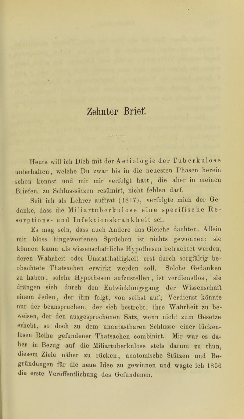 Heute will ich Dich mit der Aetiologie der Tub erkulose unterhalten, welche Du zwar bis in die neuesten Phasen herein schon kennst und mit mir verfolgt hast, die aber in meinen Briefen, zu Schlusssätzen resümirt, nicht fehlen darf. Seit ich als Lehrer auftrat (1847), verfolgte mich der Ge- danke, dass die Miliartuberkulose eine specifische Re- sorptions- und Infektionskrankheit sei. Es mag sein, dass auch Andere das Gleiche dachten. Allein mit bloss hingeworfenen Sprüchen ist nichts gewonnen; sie können kaum als wissenschaftliche Hypothesen betrachtet werden, deren Wahrheit oder Unstatthaftigkeit erst durch sorgfältig be- obachtete Thatsachen erwirkt werden soll. Solche Gedanken zu haben , solche Hypothesen aufzustellen , ist verdienstlos, sie drängen sich durch den Entwicklungsgang der Wissenschaft einem Jeden, der ihm folgt, von selbst auf; Verdienst könnte nur der beanspruchen, der sich bestrebt, ihre Wahrheit zu be- weisen, der den ausgesprochenen Satz, wenn nicht zum Gesetze erhebt, so doch zu dem unantastbaren Schlüsse einer lücken- losen Reihe gefundener Thatsachen combinirt. Mir war es da- her in Bezug auf die Miliartuberkulose stets darum zu thun, diesem Ziele näher zu rücken, anatomische Stützen und Be- gründungen für die neue Idee zu gewinnen und wagte ich 1856 die erste Veröffentlichung des Gefundenen.