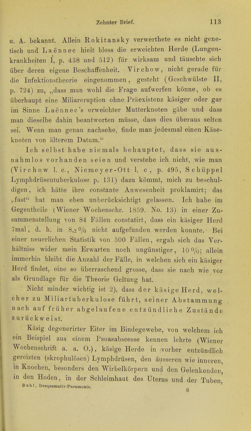 u. A. bekannt. Allein Rokitansky verwerthete es nicht gene- tisch und Laennec hielt bloss die erweichten Herde (Lungen- krankheiten I, p. 438 und 512) für wirksam und täuschte sich über deren eigene Beschaffenheit. Yirchow, nicht gerade für die Infektionstheorie eingenommen, gesteht (Geschwülste II, p. 724) zu, „dass man wohl die Frage aufwerfen könne, ob es überhaupt eine Miliareruption ohne Präexistenz käsiger oder gar im Sinne Laennec's erweichter Mutterknoten gäbe und dass man dieselbe dahin beantworten müsse, dass dies überaus selten sei. Wenn man genau nachsehe, finde man jedesmal einen Käse- knoten von älterem Datum. Ich selbst habe niemals behauptet, dass sie aus- nahmlos vorhanden seien und verstehe ich nicht, wie man (Virchow 1. c, Niemeyer-Ott 1. c, p. 495, Schüppel Lymphdrüsentuberkulose p. 131) dazu kömmt, mich zu beschul- digen, ich hätte ihre constante Anwesenheit proklamirt; das ,.fast hat man eben unberücksichtigt gelassen. Ich habe im Gegenthoile (Wiener Wochensohr. 1859. No, 13) in einer Zu- sammenstellung von 84 Fällen constatirt, dass ein käsiger Herd 7mal, d. h. in 8,2% nicht aufgefunden werden konnte. Bei einer neuerlichen Statistik von 300 Fällen, ergab sich das Ver- hältniss wider mein Erwarten noch ungünstiger, IQO/o; allein immerhin bleibt die Anzahl der Fälle, in welchen sich ein käsiger Herd findet, eine so überraschend grosse, dass sie nach wie vor als Grundlage für die Theorie Geltung hat. Nicht minder wichtig ist 2), dass der käsige Herd, wel- cher zu Miliartuberkulose führt, seiner Abstammung nach auf früher abgelaufene entzündliche Zustände zurückweist. Käsig degenerirter Eiter im Bindegewebe, von welchem ich ein Beispiel aus einem Psoasabscesse kennen lehrte (Wiener Wochenschrift a. a. 0.), käsige Herde in vorher entzündlich gereizten (skrophulösen) Lymphdrüsen, den äusseren wie inneren, in Knochen, besonders den Wirbelkörpern und den Gelenkendcn in den Hoden, in der Schleimhaut des Uterus und der Tuben Buhl, Desquamativ-Pncumonie. _