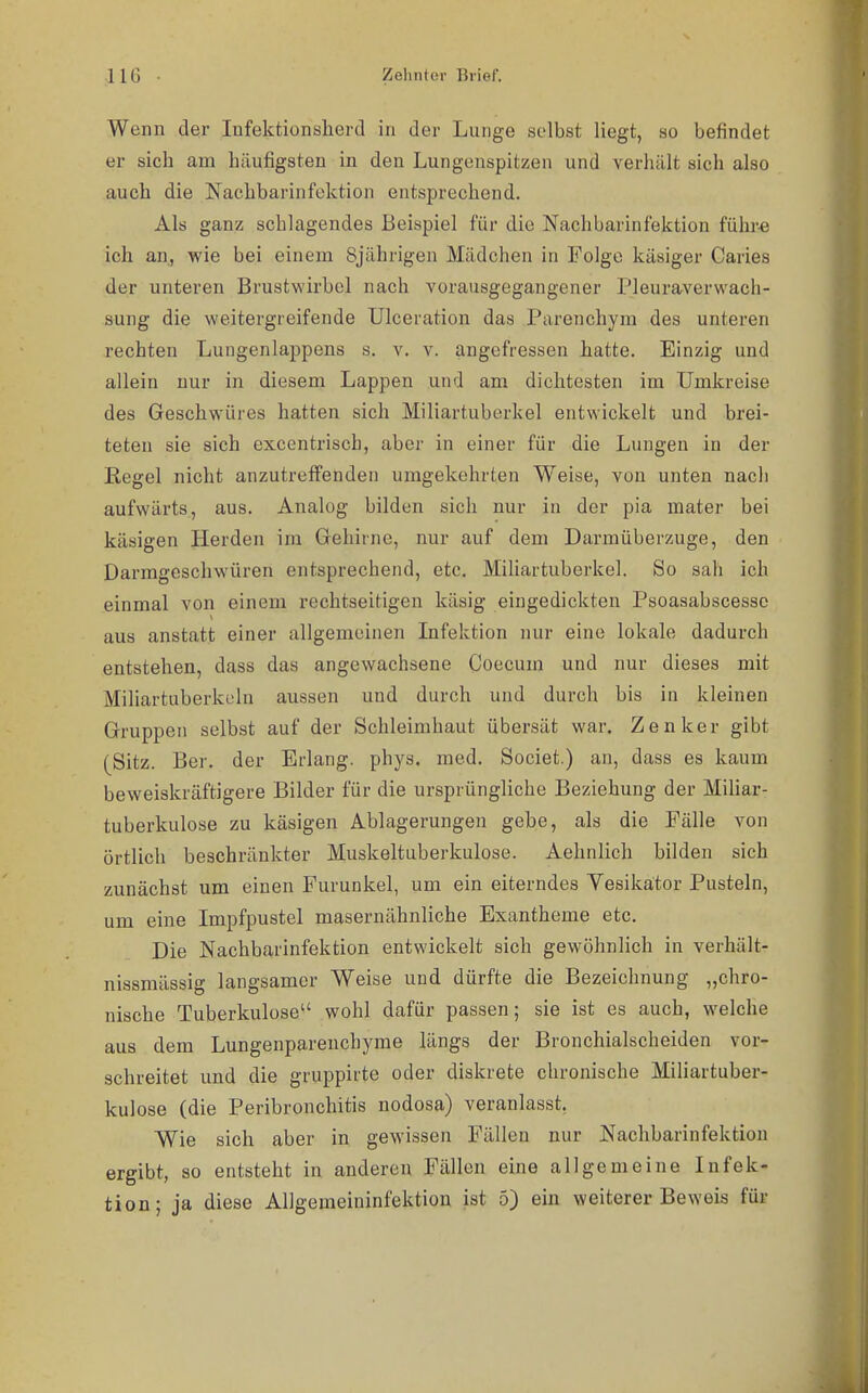 Wenn der Infektionslierd in der Lunge selbst liegt, so befindet er sich am häufigsten in den Lungenspitzen und verhält sich also auch die Nachbarinfoktion entsprechend. Als ganz schlagendes Beispiel für die Nachbarinfektion führ« ich an, wie bei einem 8jährigen Mädchen in Folge käsiger Caries der unteren Brustwirbel nach vorausgegangener Pleuraverwach- sung die weitergreifende Ulceration das Parenchym des unteren rechten Lungenlappens s. v. v. angefressen hatte. Einzig und allein nur in diesem Lappen und am dichtesten im Umkreise des Geschwüres hatten sich Miliartuberkel entwickelt und brei- teten sie sich excentriscb, aber in einer für die Lungen in der Regel nicht anzutreffenden umgekehrten Weise, von unten nach aufwärts, aus. Analog bilden sich nur in der pia mater bei käsigen Herden im Gehirne, nur auf dem Darmüberzuge, den Darmgeschwüren entsprechend, etc. Miliartuberkel. So sah ich einmal von einem rechtseitigen käsig eingedickten Psoasabscessc aus anstatt einer allgemeinen Infektion nur eine lokale dadurch entstehen, dass das angewachsene Coecum und nur dieses mit Miliartuberkeln aussen und durch und durch bis in kleinen Gruppen selbst auf der Schleimhaut übersät war. Zenker gibt (Sitz. Ber. der Erlang, phys. med. Societ.) an, dass es kaum beweiskräftigere Bilder für die ursprüngliche Beziehung der Miliar- tuberkulose zu käsigen Ablagerungen gebe, als die Fälle von örtlich beschränkter Muskeltuberkulose. Aehnlich bilden sich zunächst um einen Furunkel, um ein eiterndes Yesikätor Pusteln, um eine Impfpustel masernähnliche Exantheme etc. Die Nachbarinfektion entwickelt sich gewöhnlich in verhält- nissmässig langsamer Weise und dürfte die Bezeichnung „chro- nische Tuberkulose wohl dafür passen; sie ist es auch, welche aus dem Lungenparenchyme längs der Bronchialscheiden vor- schreitet und die gruppirte oder diskrete chronische Miliartuber- kulose (die Peribronchitis nodosa) veranlasst, Wie sich aber in gewissen Fällen nur Nachbarinfektion ergibt, so entsteht in anderen Fällen eine allgemeine Infek- tion; ja diese Allgemeininfektiou ist 5) ein weiterer Beweis für