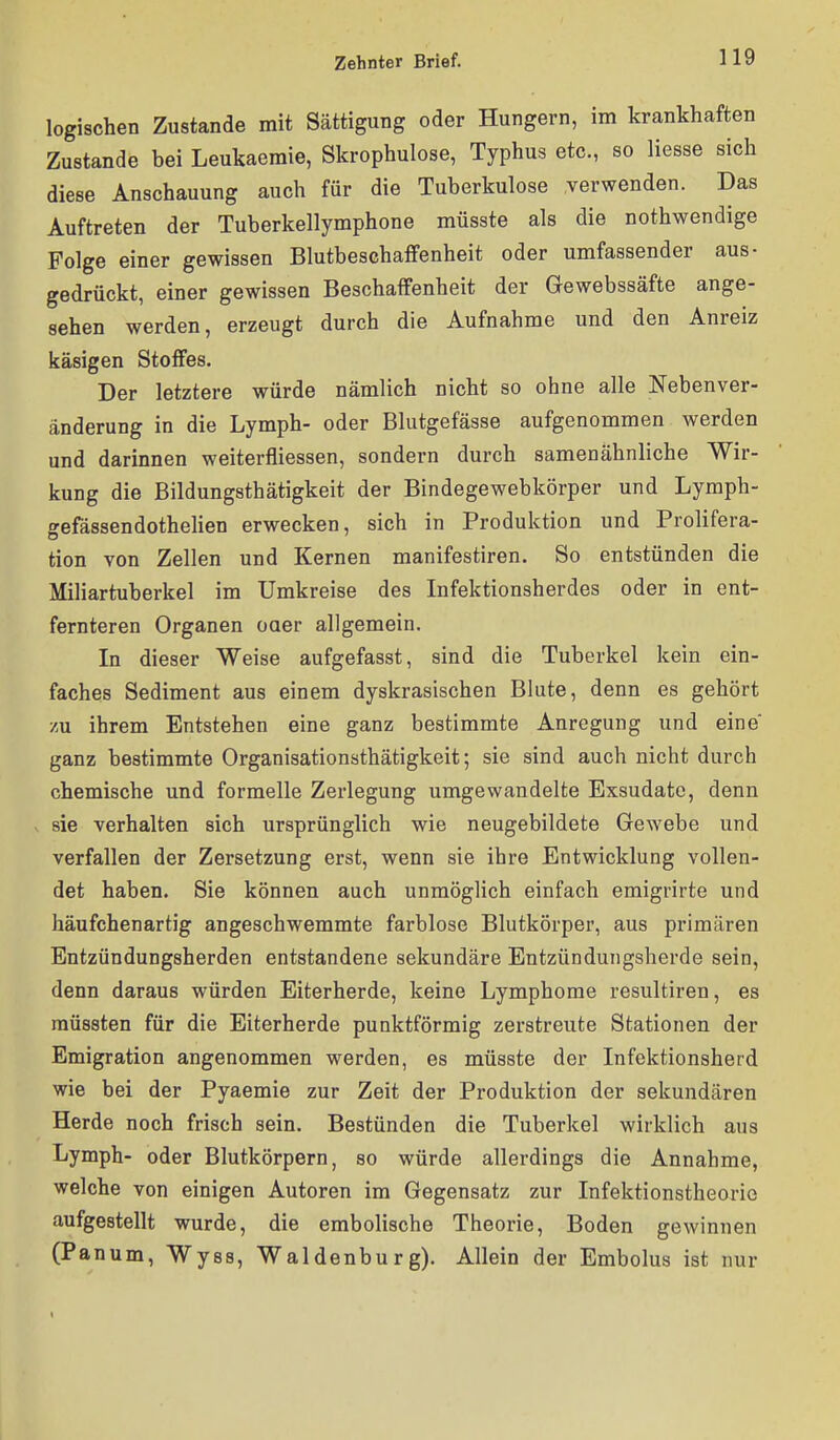 logischen Zustande mit Sättigung oder Hungern, im krankhaften Zustande bei Leukaemie, Skrophulose, Typhus etc., so Hesse sich diese Anschauung auch für die Tuberkulose verwenden. Das Auftreten der Tuberkellymphone müsste als die nothwendige Folge einer gewissen Blutbeschaffenheit oder umfassender aus- gedrückt, einer gewissen Beschaffenheit der Gewebssäfte ange- sehen werden, erzeugt durch die Aufnahme und den Anreiz käsigen Stoffes. Der letztere würde nämlich nicht so ohne alle Nebenver- änderung in die Lymph- oder Blutgefässe aufgenommen werden und darinnen weiterfliessen, sondern durch samenähnliche Wir- kung die Bildungsthätigkeit der Bindegewebkörper und Lymph- o-efässendothelien erwecken, sich in Produktion und Prolifera- tion von Zellen und Kernen manifestiren. So entstünden die Miliartuberkel im Umkreise des Infektionsherdes oder in ent- fernteren Organen oaer allgemein. In dieser Weise aufgefasst, sind die Tuberkel kein ein- faches Sediment aus einem dyskrasischen Blute, denn es gehört zu ihrem Entstehen eine ganz bestimmte Anregung und eine ganz bestimmte Organisationsthätigkeit; sie sind auch nicht durch chemische und formelle Zerlegung umgewandelte Exsudate, denn V sie verhalten sich ursprünglich wie neugebildete Gewebe und verfallen der Zersetzung erst, wenn sie ihre Entwicklung vollen- det haben. Sie können auch unmöglich einfach emigrirte und häufchenartig angeschwemmte farblose Blutkörper, aus primären Entzündungsherden entstandene sekundäre Entzündungsherde sein, denn daraus würden Eiterherde, keine Lymphome resultiren, es raüssten für die Eiterherde punktförmig zerstreute Stationen der Emigration angenommen werden, es müsste der Infektionsherd wie bei der Pyaemie zur Zeit der Produktion der sekundären Herde noch frisch sein. Bestünden die Tuberkel wirklich aus Lymph- oder Blutkörpern, so würde allerdings die Annahme, welche von einigen Autoren im Gegensatz zur Infektionstheorie aufgestellt wurde, die embolische Theorie, Boden gewinnen (Panum, Wyss, Waldenburg). Allein der Embolus ist nur