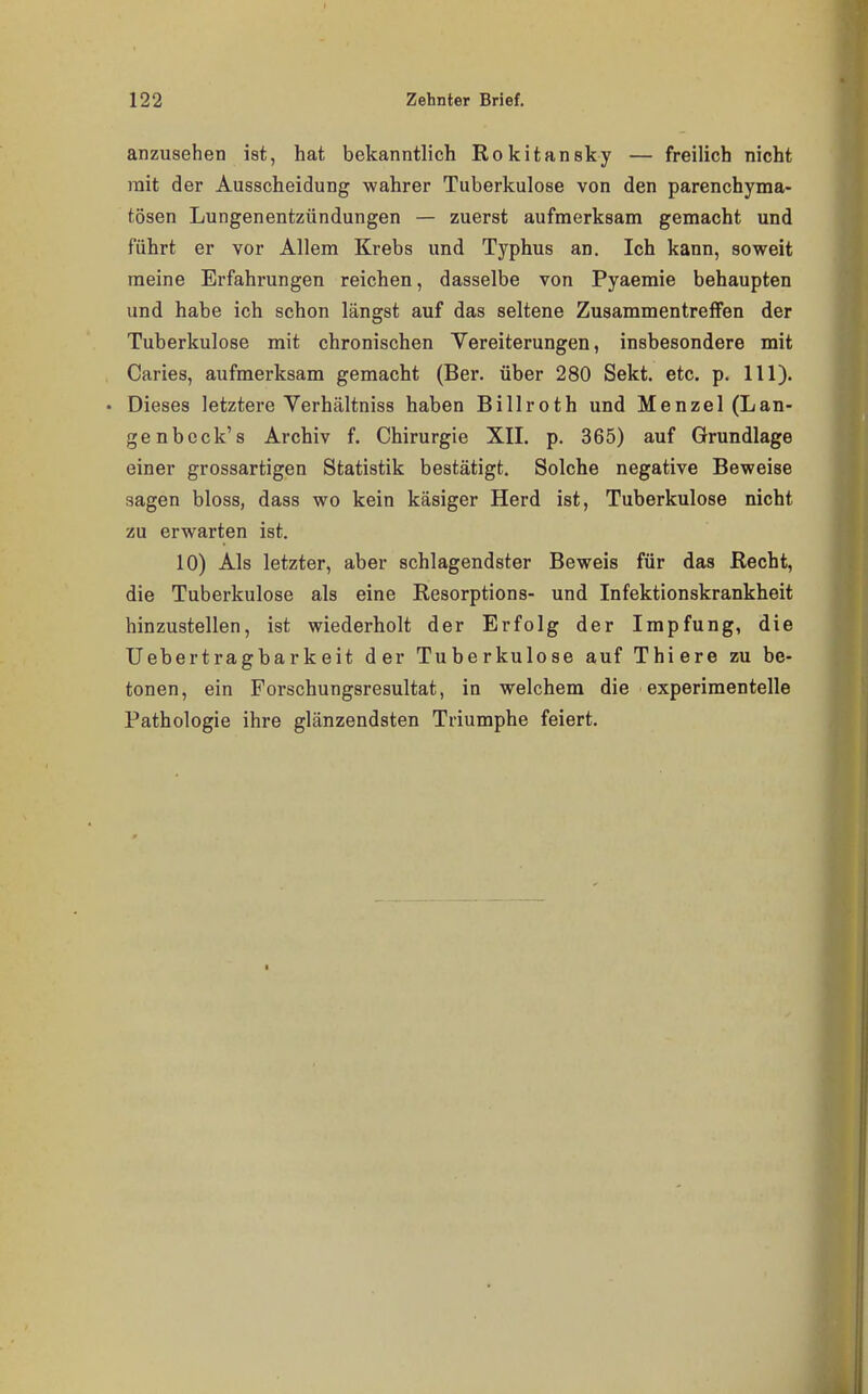 anzusehen ist, hat bekanntlich Rokitansky — freilich nicht mit der Ausscheidung wahrer Tuberkulose von den parenchyma- tösen Lungenentzündungen — zuerst aufmerksam gemacht und führt er vor Allem Krebs und Typhus an. Ich kann, soweit raeine Erfahrungen reichen, dasselbe von Pyaemie behaupten und habe ich schon längst auf das seltene Zusammentreffen der Tuberkulose mit chronischen Vereiterungen, insbesondere mit Caries, aufmerksam gemacht (Ber. über 280 Sekt. etc. p. III). • Dieses letztere Yerhältniss haben Billroth und Menzel (Lan- ge nbeck's Archiv f. Chirurgie XIL p. 365) auf Grundlage einer grossartigen Statistik bestätigt. Solche negative Beweise sagen bloss, dass wo kein käsiger Herd ist, Tuberkulose nicht zu erwarten ist. 10) Als letzter, aber schlagendster Beweis für das Recht, die Tuberkulose als eine Resorptions- und Infektionskrankheit hinzustellen, ist wiederholt der Erfolg der Impfung, die Uebertragbarkeit der Tuberkulose auf Thiere zu be- tonen, ein Forschungsresultat, in welchem die experimentelle Pathologie ihre glänzendsten Triumphe feiert. 1
