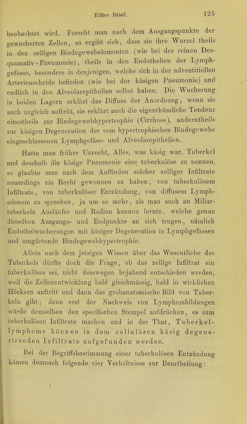 beobachtet wird. Forscht man nach dem Ausgangspunkte der gewucherten Zellen, so ergibt sich, dass sie ihre Wurzel theils in den zelligen Bindegewebelementen (wie bei der reinen Des- quamativ - Pneumonie), theils in den Endothelien der Lymph- gefässe, besonders in denjenigen, welche sich in der adventitiellen Arterienscheide befinden (wie bei der käsigen Pneumonie) und endlich in den Alveolarepithelien selbst haben. Die Wucherung in beiden Lagern erklärt das Diffuse der Anordnung, wenn sie auch ungleich auftritt, sie erklärt auch die eigenthümliche Tendenz einestheils zur Bindegewebhypertrophie (Cirrhose), anderntheils zur käsigen Degeneration der vom hypertrophischen Bindegewebe eingeschlossenen Lymphgefäss- und Alveolarepithelien. Hatte man früher Unrecht, Alles, was käsig war, Tuberkel und desshalb die käsige Pneumonie eine tuberkulöse zu nennen, so glaubte man nach dem Auffinden solcher zelliger Infiltrate neuerdings ein Eecht gewonnen zu haben, von tuberkulösem Infiltrate, von tuberkulöser Entzündung, von diffusem Lymph- adenom zu sprechen, ja um so mehr, als man auch an Miliar- tuberkeln Ausläufer und Radien kennen lernte, welche genau dieselben Ausgangs- und Endpunkte an sich trugen, nämlich Endothelwucherungen mit käsiger Degeneration in Lymphgefässen und umgürtende Bindegewebhypertrophie. Allein nach dem jetzigen Wissen über das Wesentliche des Tuberkels dürfte doch die Frage, ob das zeUige Infiltrat ein tuberkulöses sei, nicht desswegeu bejahend entschieden werden, weil die Zellenentwicklung bald gleichmässig, bald in wirklichen Höckern auftritt und dann das grobanatomische Bild von Tuber- keln gibt; denn erst der Nachweis von Lymphombildungen würde demselben den specifischen Stempel aufdrücken, ea zum tuberkulösen Infiltrate machen und in der That, Tuberkel- lymphome können in dem cellulären käsig degene- rirenden Infiltrate aufgefunden werden. Bei der Begriffsbestimmung einer tuberkulösen Entzündung kämen demnach folgende vier Verhältnisse zur Beurtheilung: