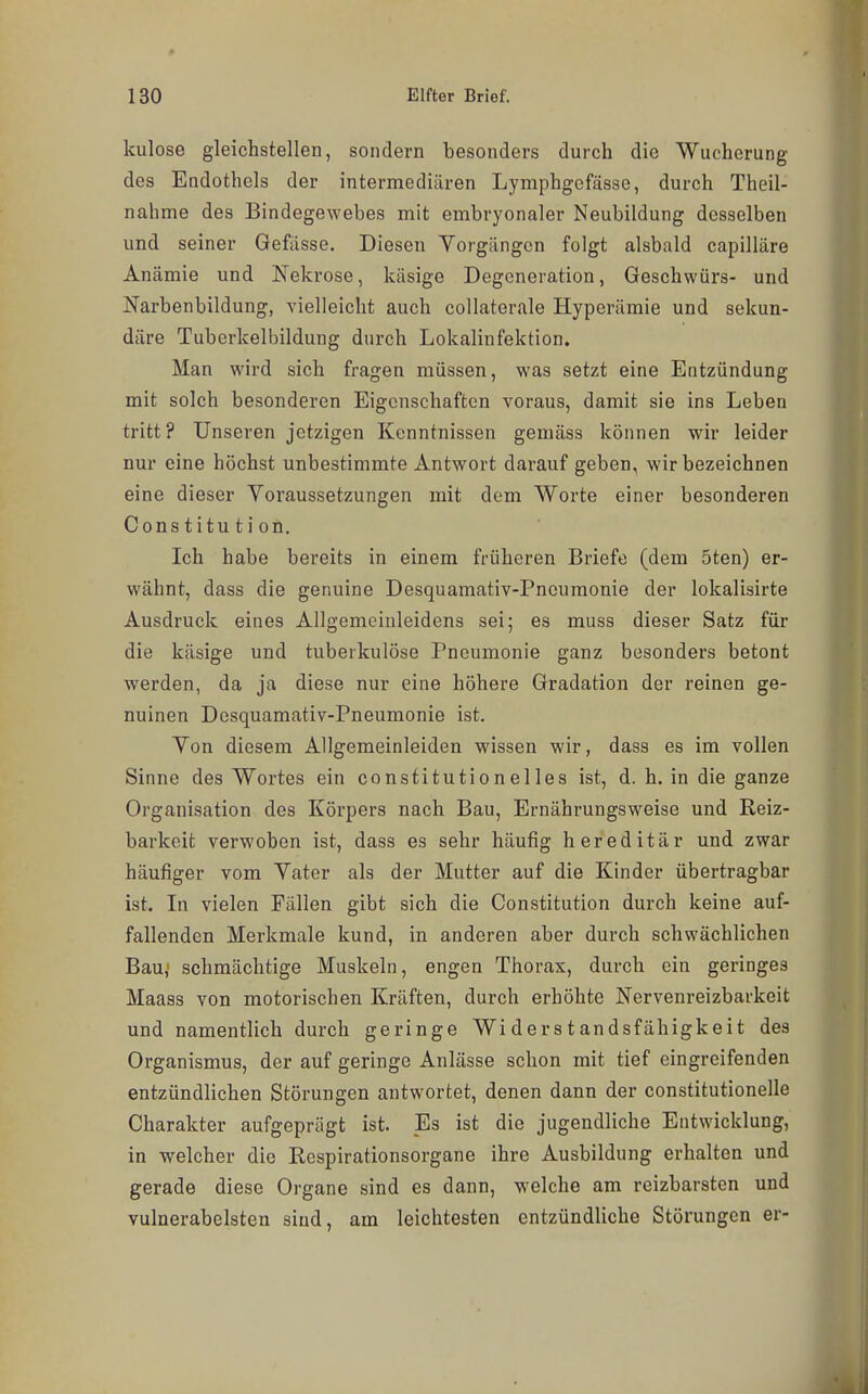 kulose gleichstellen, sondern besonders durch die Wucherung des Endothels der intermediären Lymphgefässe, durch Theil- nahme des Bindegewebes mit embryonaler Neubildung desselben und seiner Gefässe. Diesen Yorgängcn folgt alsbald capilläre Anämie und Nekrose, käsige Degeneration, Geschwürs- und Narbenbildung, vielleicht auch collaterale Hyperämie und sekun- däre Tuberkelbildung durch Lokalinfektion. Man wird sich fragen müssen, was setzt eine Entzündung mit solch besonderen Eigenschaften voraus, damit sie ins Leben tritt ? Unseren jetzigen Kenntnissen gemäss können wir leider nur eine höchst unbestimmte Antwort darauf geben, wir bezeichnen eine dieser Voraussetzungen mit dem Worte einer besonderen Constitution. Ich habe bereits in einem früheren Briefe (dem 5ten) er- wähnt, dass die genuine Desquamativ-Pncumonie der lokalisirte Ausdruck eines Allgemeinleidens sei; es muss dieser Satz für die käsige und tuberkulöse Pneumonie ganz besonders betont werden, da ja diese nur eine höhere Gradation der reinen ge- nuinen Desquamativ-Pneumonie ist. Von diesem Allgemeinleiden wissen wir, dass es im vollen Sinne des Wortes ein constitutionelles ist, d. h. in die ganze Organisation des Körpers nach Bau, Ernährungsweise und Reiz- barkeit verwoben ist, dass es sehr häufig hereditär und zwar häufiger vom Vater als der Mutter auf die Kinder übertragbar ist. In vielen Fällen gibt sich die Constitution durch keine auf- fallenden Merkmale kund, in anderen aber durch schwächlichen Bau,' schmächtige Muskeln, engen Thorax, durch ein geringes Maass von motorischen Kräften, durch erhöhte Nervenreizbarkeit und namentlich durch geringe Widerstandsfähigkeit des Organismus, der auf geringe Anlässe schon mit tief eingreifenden entzündlichen Störungen antwortet, denen dann der constitutionelle Charakter aufgeprägt ist. Es ist die jugendliche Entwicklung, in welcher die Respirationsorgane ihre Ausbildung erhalten und gerade diese Organe sind es dann, welche am reizbarsten und vulnerabelsten sind, am leichtesten entzündliche Störungen er-