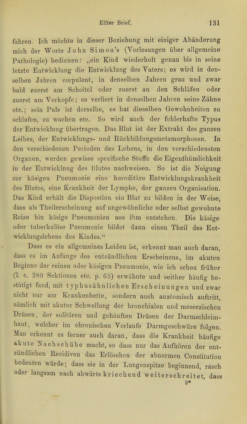 fahren. Ich möchte in dieser Beziehung mit einiger Abänderung mich der Worte John Simon's (Vorlesungen über allgemeine Pathologie) bedienen: „ein Kind wiederholt genau bis in seine letzte Entwicklung die Entwicklung des Vaters; es wird in den- selben Jahren corpulent, in denselben Jahren grau und zwar bald zuerst am Scheitel oder zuerst an den Schläfen oder zuerst am Vorkopfe; es verliert in denselben Jahren seine Zähne etc.; sein Puls ist derselbe, es hat dieselben Gewohnheiten zu schlafen, zu wachen etc. So wird auch der fehlerhafte Typus der Entwicklung übertragen. Das Blut ist der E.x.trakt des ganzen Leibes, der Entwicklungs- und Rückbildungsmetamorphosen. In den verschiedenen Perioden des Lebens, in den verschiedensten Organen, werden gewisse speeifische Stoffe die Eigenthümlichkeit in der Entwicklnng des Blutes nachweisen. So ist die Neigung zur käsigen Pneumonie eine hereditäre Entwicklungskrankheit des Blutes, eine Krankheit der Lymphe, der ganzen Organisation. Das Kind erhält die Dispostion ein Blut zu bilden in der Weise, dass als Theilerscheinung auf ungewöhnliche oder selbst gewohnte Reize hin käsige Pneumonien aus ihm entstehen. Die käsige oder tuberkulöse Pneumonie bildet dann einen Theil des Ent- wicklungslebens des Kindes. Dass es ein allgemeines Leiden ist, erkennt man auch daran, dass es im Anfange des entzündlichen Erscheinens, im akuten Beginne der reinen oder käsigen Pneumonie, wie ich schon früher (1. c. 280 Sektionen etc. p. 65) erwähnte und seither häufig be- stätigt fand, mit typhusähnlichen Ersch einungen und zwar nicht nur am Krankenbette, sondern auch anatomisch auftritt, nämlich mit akuter Schwellung der bronchialen und meseraischen Drüsen, der solitären und gehäuften Drüsen der Darmschleim- haut, welcher im chronischen Verlaufe Darmgeschwüre folgen. Man erkennt es ferner auch daran, dass die Krankheit häufige akute Nachschübe macht, so dass nur das Aufhören der ent- zündlichen Recidiven das Erlöschen der abnormen Constitution bedeuten würde; dass sie in der Lungenspitze beginnend, rasch oder langsam nach abwärts kriechend weiterachreitet, dass 9*