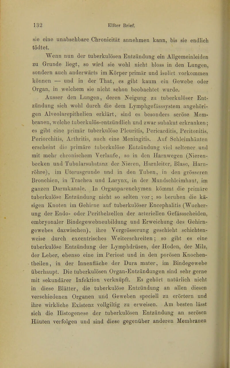 sie eine unabsehbare Chronicität annehmen kann, bis sie endlich tödtet. Wenn nun der tuberkulösen Entzündung ein Allgemeinleiden zu Grunde liegt, so wird sie wohl nicht bloss in den Lungen, sondern auch anderwärts im Körper primär und iaolirt vorkommen können — und in der That, es gibt kaum ein Gewebe oder Organ, in welchem sie nicht schon beobachtet wurde. Ausser den Lungen, deren Neigung zu tuberkulöser Ent- zündung sich wohl durch die dem Lymphgefiisssystem angehöri- gen Alveolarepithelien erklärt, sind es besonders seröse Mem- branen, welche tuberkulös-entzündlich und zwar subakut erkranken; es gibt eine primär tuberkulöse Pleuritis, Pericarditis, Peritonitis, Periorchitis, Arthritis, auch eine Meningitis. Auf Schleimhäuten erscheint die primäre tuberkulöse Entzündung viel seltener und mit mehr chronischem Verlaufe, so in den Harn wegen (Nieren- becken und Tubularsubstanz der Nieren, Harnleiter, Blase, Harn- röhre), im Uterusgrunde und in den Tuben, in den grösseren Bronchien, in Trachea und Larynx, in der Mundschleimhaut, im ganzen Darmkanale. In Organparenchymen kömmt die primäre tuberkulöse Entzündung nicht so selten vor ; so beruhen die kä- sigen Knoten im Gehirne auf tuberkulöser Encephalitis (Wucher- ung der Endo- oder Perithelzellen der arteriellen Gefässscheiden, embryonaler Bindegewebneubildung und Erweichung des Gehirn- gewebes dazwischen), ihre Vergrösserung geschieht schichten- weise durch excentrisches Weiterschreiten; so gibt es eine tuberkulöse Entzündung der Lymphdrüsen, der Hoden, der Milz, der Leber, ebenso eine im Periost und in den porösen Knochen- theilen, in der Innenfläche der Dura mater, im Bindegewebe überhaupt. Die tuberkulösen Organ-Entzündungen sind sehr gerne mit sekundärer Infektion verknüpft. Es gehört natürlich nicht in diese Blätter, die tuberkulöse Entzündung an allen diesen verschiedenen Organen und Geweben speciell zu erörtern und ihre wirkliche Existenz vollgiltig zu erweisen. Am besten lässt sich die Histogenese der tuberkulösen Entzündung an serösen Häuten verfolgen und sind diese gegenüber anderen Membranen