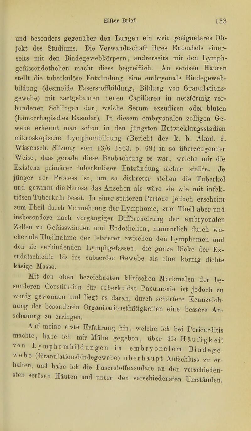 und besonders gegenüber den Lungen ein -weit geeigneteres Ob- jekt des Studiums. Die Verwandtschaft ihres Endothels einer- seits mit den Bindegewebkörpern, andrerseits mit den Lymph- gefässendothelien macht diess begreiflich. An serösen Häuten stellt die tuberkulöse Entzündung eine embryonale Bindegeweb- bildung (desmoide FaserstofFbildung, Bildung von Granulations- gewebe) mit zartgebauten neuen Capillaren in netzförmig ver- bundenen Schlingen dar, welche Serum exsudiren oder bluten (hämorrhagisches Exsudat). In diesem embryonalen zelligen Ge- webe erkennt man schon in den jüngsten Entwicklungsstadien mikroskopische Lymphombildung (Bericht der k. b. Akad. d. Wissensch. Sitzung vom 13/6 1863. p. 69) in so überzeugender Weise, dass gerade diese Beobachtung es war, welche mir die Existenz primärer tuberkulöser Entzündung sicher stellte. Je jünger der Process ist, um so diskreter stehen die Tuberkel und gewinnt die Serosa das Ansehen als wäre sie wie mit infek- tiösen Tuberkeln besät. In einer späteren Periode jedoch erscheint zum Theil durch Yermehrung der Lymphome, zum Theil aber und insbesondere nach vorgängiger Differencirung der embryonalen Zellen zu Gefässwänden und Endothelien, namentlich durch wu- chernde Theilnahme der letzteren zwischen den Lymphomen und den sie verbindenden Lymphgefäasen, die ganze Dicke der Ex- sudatschichte bis ins subseröse Gewebe als eine körnig dichte käsige Masse. Mit den oben bezeichneten klinischen Merkmalen der be- sonderen Constitution für tuberkulöse Pneumonie ist jedoch zu wenig gewonnen und liegt es daran, durch schärfere Kennzeich- nung der besonderen Organisationsthätigkeiten eine bessere An- schauung zu erringen. Auf meine erste Erfahrung hin, welche ich bei Pericarditis machte, habe ich mir Mühe gegeben, über die Häufigkeit von Lymphombildungen in embryonalem Bindege- webe (Granulationsbindegewebe) überhaupt Aufschluss zu er- halten, und habe ich die Faserstoffexsudate an den verschieden- sten serösen Häuten und unter den verschiedensten Umstände len.