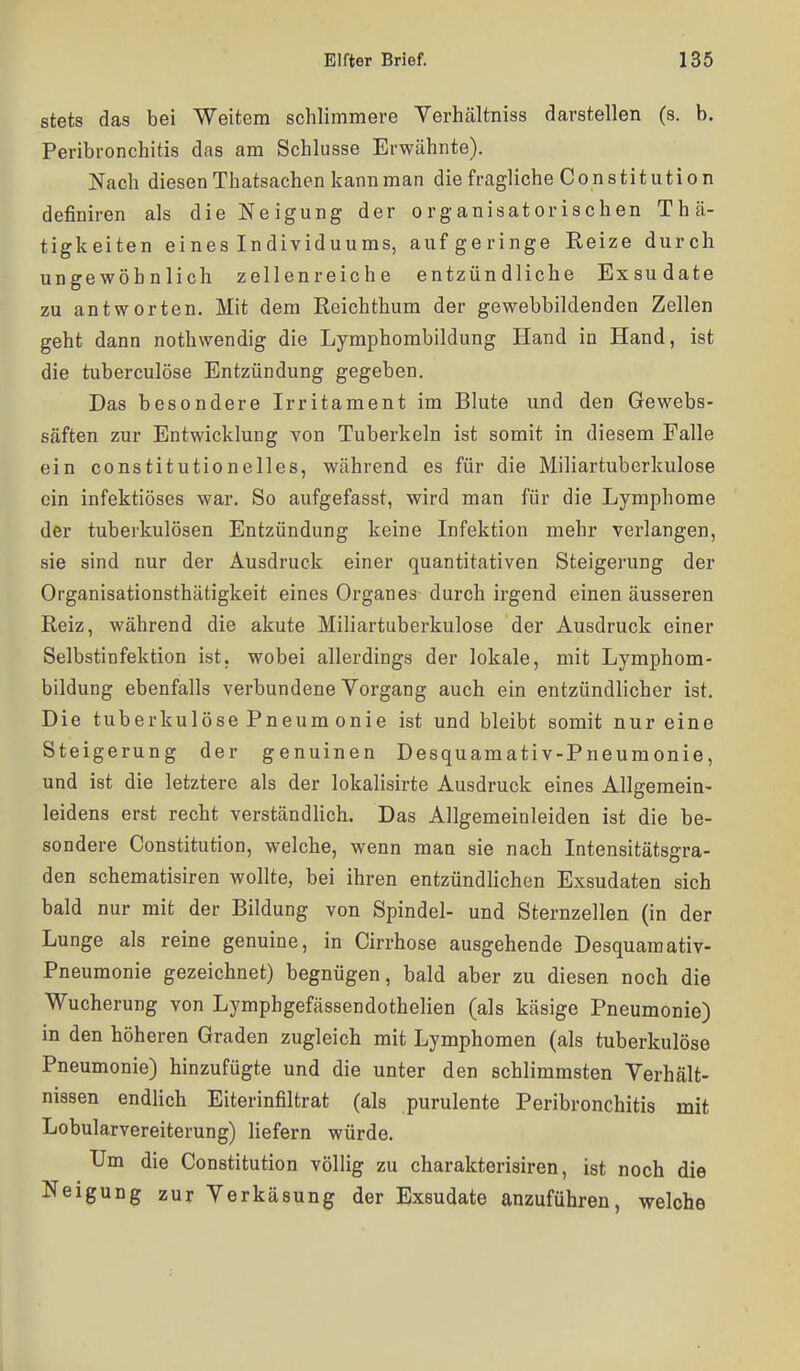 stets das bei Weitem schlimmere Verhältniss darstellen (s. b. Peribronchitis das am Schlüsse Erwähnte). Nach diesen Thatsachen kann man die fragliche Constitution definiren als die Neigung der organisatorischen Thä- tigkeiten eines Individuums, auf geringe Reize durch ungewöhnlich zellenreiche entzündliche Exsudate zu antworten. Mit dem Reichthum der gewebbildenden Zellen geht dann nothwendig die Lymphombildung Hand in Hand, ist die tuberculöse Entzündung gegeben. Das besondere Irritament im Blute und den Gewebs- säften zur Entwicklung von Tuberkeln ist somit in diesem Falle ein constitutionelles, Wcährend es für die Miliartuberkulose ein infektiöses war. So aufgefasst, wird man für die Lymphome der tuberkulösen Entzündung keine Infektion mehr verlangen, sie sind nur der Ausdruck einer quantitativen Steigerung der Organisationsthätigkeit eines Organes durch irgend einen äusseren Reiz, während die akute Miliartuberkulose der Ausdruck einer Selbstinfektion ist, wobei allerdings der lokale, mit Lymphom- bildung ebenfalls verbundene Vorgang auch ein entzündlicher ist. Die tuberkulöse Pneum onie ist und bleibt somit nur eine Steigerung der genuinen Desquamativ-Pneumonie, und ist die letztere als der lokalisirte Ausdruck eines Allgemein- leidens erst recht verständlich. Das Allgemeinleiden ist die be- sondere Constitution, welche, wenn man sie nach Intensitätsgra- den schematisiren wollte, bei ihren entzündlichen Exsudaten sich bald nur mit der Bildung von Spindel- und Sternzellen (in der Lunge als reine genuine, in Cirrhose ausgehende Desquamativ- Pneumonie gezeichnet) begnügen, bald aber zu diesen noch die Wucherung von Lymphgefässendothelien (als käsige Pneumonie) in den höheren Graden zugleich mit Lymphomen (als tuberkulöse Pneumonie) hinzufügte und die unter den schlimmsten Verhält- nissen endlich Eiterinfiltrat (als purulente Peribronchitis mit Lobularvereiterung) liefern würde. Um die Constitution völlig zu charakterisiren, ist noch die Neigung zur Verkäsung der Exsudate anzuführen, welche