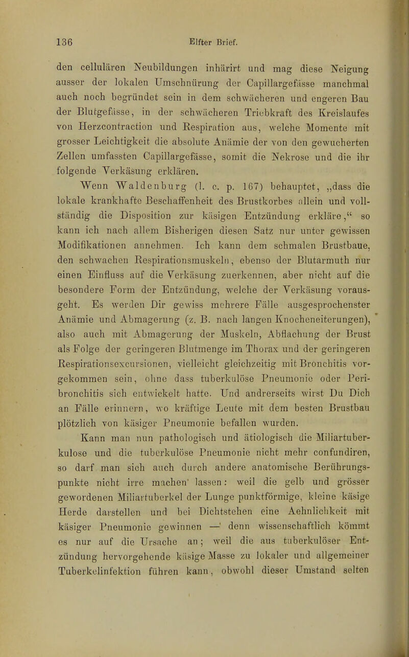 den cellulären Neubildungen inhärirt und mag diese Neigung ausser der lokalen Umschnürung der Capillargefässe manchmal auch noch begründet sein in dem schwächeren und engeren Bau der Blutgefässe, in der schwächeren Triebkraft des Kreislaufes von Herzcontraction und Respiration aus, welche Momente mit grosser Leichtigkeit die absolute Anämie der von den gewucherten Zellen umfassten Capillargefässe, somit die Nekrose und die ihr folgende Yerkäsung erklären. Wenn Waldenburg (1. c. p. 1G7) behauptet, „dass die lokale krankhafte Beschaffenheit des Brustkorbes allein und voll- ständig die Disposition zur käsigen Entzündung erkläre, so kann ich nach allem Bisherigen diesen Satz nur unter gewissen Modifikationen annehmen. Ich kann dem schmalen Brustbaue, den schwachen Respirationsmuskelii, ebenso der Blutarmuth nur einen Einfluss auf die Verkäsung zuerkennen, aber nicht auf die besondere Form der Entzündung, welche der Verkäsung voraus- geht. Es werden Dir gewiss mehrere Fälle ausgesprochenster Anämie und Abmagerung (z. B. nach langen Knocheneiterungen), also auch mit Abmagerung der Muskeln, Abflachung der Brust als Folge der geringeren Blutmenge im Thorax und der geringeren Respirationsexcursionen, vielleicht gleichzeitig mit Bronchitis vor- gekommen sein, ohne dass tuberkulöse Pneumonie oder Peri- bronchitis sich entwickelt hatte. Und andrerseits wirst Du Dich an Fälle erinnern, wo kräftige Leute mit dem besten Brustbau plötzlich von käsiger Pneumonie befallen wurden. Kann man nun pathologisch und ätiologisch die Miliartuber- kulose und die tuberkulöse Pneumonie nicht mehr confundiren, so darf man sich auch durch andere anatomische Berührungs- punkte nicht irre raachen lassen: weil die gelb und grösser gewordenen Miliartuberkel der Lunge punktförmige, kleine käsige Herde darstellen und bei Dichtstehen eine Aehnlichkeit mit käsiger Pneumonie gewinnen —' denn wissenschaftlich kömmt es nur auf die Ursache an; weil die aus tuberkulöser Ent- zündung hervorgehende käsige Masse zu lokaler und allgemeiner Tuberkelinfektion führen kann, obwohl dieser Umstand selten