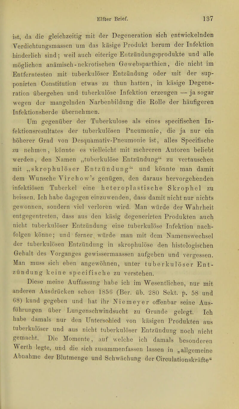 ist, da die gleichzeitig mit der Degeneration sich entwickelnden Verdichtungsmassen um das käsige Produkt herum der Infektion hinderlich sind; weil auch eiterige Eiitzündungsprodukte und alle möglichen anämisch-nekrotischen Gewebsparthien, die nicht im Entferntesten mit tuberkulöser Entzündung oder mit der sup- ponirten Constitution etwas zu thun hatten, in käsige Degene- ration übergehen und tuberkulöse Infektion erzeugen — ja sogar wegen der mangelnden Narbenbildung die Rolle der häufigeren Infektionsherde übernehmen. Um gegenüber der Tuberkulose als eines specifischen In- fektionsresultates der tuberkulösen Pneumonie, die ja nur ein höherer Grad von Desquamativ-Pneumonie ist, alles Specifische zu nehmen, könnte es vielleicht mit mehreren Autoren beliebt werden, den Namen „tuberkulöse Entzündung zu vertauschen mit ,,skrophulöser Entzündung und könnte man damit dem Wunsche Virchow's genügen, den daraus hervorgehenden infektiösen Tuberkel eine heteroplastische Skrophel zu heissen. Ich habe dagegen einzuwenden, dass damit nicht nur nichts gewonnen, sondern viel verloren wird. Man würde der Wahrheit entgegentreten, dass aus den käsig degenerirten Produkten auch nicht tuberkulöser Entzündung eine tuberkulöse Infektion nach- folgen könne; und ferner würde man mit dem Namenswechsel der tuberkulösen Entzündung in skrophulöse den histologischen Gehalt des Yorganges gewissermaassen aufgeben und vergessen. Man muss sicli eben angewöhnen, unter tuberkulöser Ent- zündung keine specifische zu verstehen. Diese meine Auffessung habe ich im Wesentlichen, nur mit anderen Ausdrücken schon 1856 (Ber. üb. 280 Sekt. p. 58 und 08) kund gegeben und hat ihr Niemeyer offenbar seine Aus- führungen über Lungenschwindsucht zu Grunde gelegt. Ich habe damals nur den Untersohied von käsigen Produkten aus tuberkulöser und aus nicht tuberkulöser Entzündung noch nicht gemacht. Die Momente, auf welche ich damals besonderen Werth legte, und die sich zusammenfassen lassen in „allgemeine Abnahme der Blutmenge und Schwächung der Circulationskräfte«