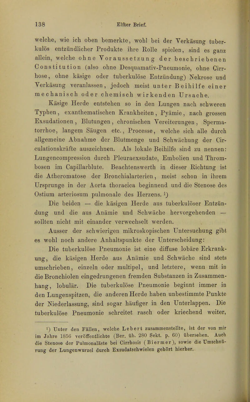 welche, wie ich oben bemerkte, wohl bei der Verkäsung tuber- kulös entzündlicher Produkte ihre Rolle spielen, sind es ganz allein, welche ohne Voraussetzung der beschriebenen Constitution (also ohne Desquamativ-Pneumonie, ohne Cirr- hose, ohne käsige oder tuberkulöse Entzündung) Nekrose und Verkäsung veranlassen, jedoch meist unter Beihilfe einer mechanisch oder chemisch wirkenden Ursache. Käsige Herde entstehen so in den Lungen nach schweren Typhen , exanthematischen Krankheiten , Pyämie , nach grossen Exsudationen , Blutungen , chronischen Vereiterungen , Sperma- torrhoe, langem Säugen etc., Processe, welche sich alle durch allgemeine Abnahme der Blutmenge und Schwächung der Cir- culationskräfte auszeichnen. Als lokale Beihilfe sind zu nennen: Lungencompression durch Pleuraexsudate, Embolien und Throm- bosen im Capillarblute. Beachtenswerth in dieser Richtung ist die Atheromatose der Bronchialarterien, meist schon in ihrem Ursprünge in der Aorta thoracica beginnend und die Stenose des Ostium arteriosum pulmonale des Herzens. ^) Die beiden — die käsigen Herde aus tuberkulöser Entzün- dung und die aus Anämie und Schwäche hervorgehenden — sollten nicht mit einander verwechselt werden. Ausser der schwierigen mikroskopischen Untersuchung gibt es wohl noch andere Anhaltspunkte der Unterscheidung: Die tuberkulöse Pneumonie ist eine diffuse lobäre Erkrank- ung, die käsigen Herde aus Anämie und Schwäche sind stets umschrieben, einzeln oder multipel, und letztere, wenn mit in die Bronchiolen eingedrungenen fremden Substanzen in Zusammen- hang, lobulär. Die tuberkulöse Pneumonie beginnt immer in den Lungenspitzen, die anderen Herde haben unbestimmte Punkte der Niederlassung, sind sogar häufiger in den Unterlappen. Die tuberkulöse Pneumonie schreitet rasch oder kriechend weiter, 1) Unter den Fällen, welche Lebert zusammenstellte, ist der von mir im Jahre 1856 veröffentlichte (Ber. üb, 280 Sekt. p. 60) übersehen. Auch die Stenose der Pulmonaläste bei Cirrhosis (Biermer), sowie die Umschnü- rung der Lungenwurzel durch Exsudatschwielen gehört hierher.