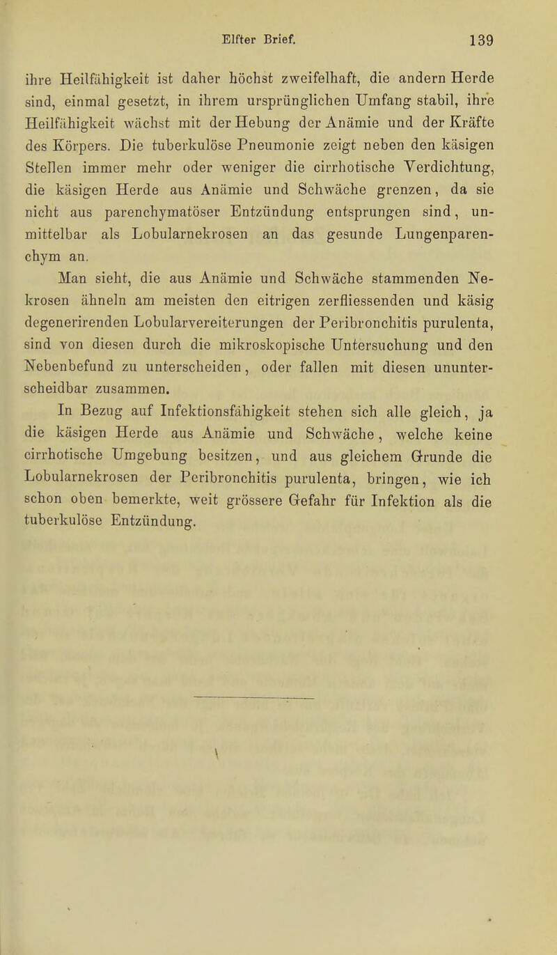 ihre Heilfähigkeit ist daher höchst zweifelhaft, die andern Herde sind, einmal gesetzt, in ihrem ursprünglichen Urnfang stabil, ihre Heilfühigkeit wächst mit der Hebung der Anämie und der Kräfte des Körpers. Die tuberkulöse Pneumonie zeigt neben den käsigen Stellen immer mehr oder weniger die cirrhotische Verdichtung, die käsigen Herde aus Anämie und Schwäche grenzen, da sie nicht aus parenchymatöser Entzündung entsprungen sind, un- mittelbar als Lobularnekrosen an das gesunde Lungenparen- chym an. Man sieht, die aus Anämie und Schwäche stammenden Ne- krosen ähneln am meisten den eitrigen zerfliessenden und käsig degenerirenden Lobularvereiterungen der Peribronchitis purulenta, sind von diesen durch die mikroskopische Untersuchung und den Nebenbefund zu unterscheiden, oder fallen mit diesen ununter- scheidbar zusammen. In Bezug auf Infektionsfähigkeit stehen sich alle gleich, ja die käsigen Herde aus Anämie und Schwäche, welche keine cirrhotische Umgebung besitzen, und aus gleichem Grunde die Lobularnekrosen der Peribronchitis purulenta, bringen, wie ich schon oben bemerkte, weit grössere Gefahr für Infektion als die tuberkulöse Entzündung. \