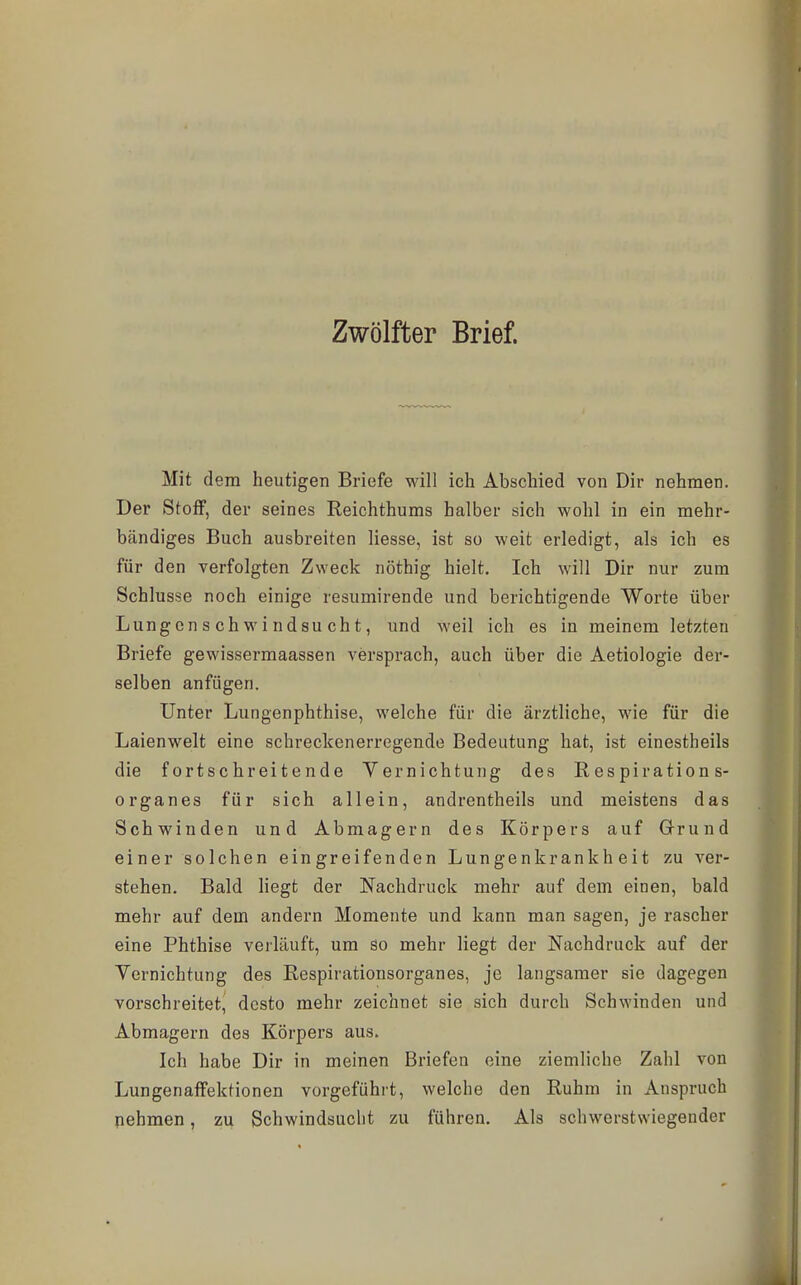 Zwölfter Brief. Mit dem heutigen Briefe will ich Abschied von Dir nehmen. Der Stoff, der seines Reichthums halber sich wohl in ein mehr- bändiges Buch ausbreiten Hesse, ist so weit erledigt, als ich es für den verfolgten Zweck nöthig hielt. Ich will Dir nur zum Schlüsse noch einige resumirende und berichtigende Worte über Lungenschwindsucht, und weil ich es in meinem letzten Briefe gewissermaassen versprach, auch über die Aetiologie der- selben anfügen. Unter Lungenphthise, welche für die ärztliche, wie für die Laienwelt eine schreckenerregende Bedeutung hat, ist einestheils die fortschreitende Vernichtung des R es piration s- organes für sich allein, andrentheils und meistens das Schwinden und Abmagern des Körpers auf Grund einer solchen eingreifenden Lungenkrankheit zu ver- stehen. Bald liegt der Nachdruck mehr auf dem einen, bald mehr auf dem andern Momente und kann man sagen, je rascher eine Phthise verläuft, um so mehr liegt der Nachdruck auf der Vernichtung des Respirationsorganes, je langsamer sie dagegen vorschreitet, desto mehr zeichnet sie sich durch Schwinden und Abmagern des Körpers aus. Ich habe Dir in meinen Briefen eine ziemliche Zahl von Lungenaffektionen vorgeführt, welche den Ruhm in Anspruch nehmen, zu Schwindsucht zu führen. Als schwerstwiegender