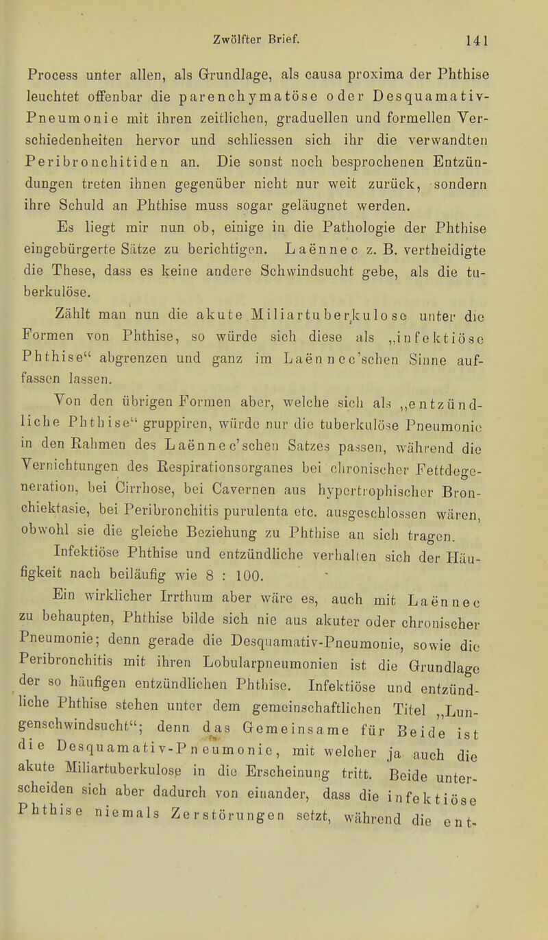 Process unter allen, als Grundlage, als causa proxima der Phthise leuchtet offenbar die parenchymatöse oder Desquamativ- Pneumonie mit ihren zeitlichen, graduellen und formellen Ver- schiedenheiten hervor und schliessen sich ihr die verwandten Peribronchitiden an. Die sonst noch besprochenen Entzün- dungen treten ihnen gegenüber nicht nur weit zurück, sondern ihre Schuld an Phthise muss sogar geläugnet werden. Es liegt mir nun ob, einige in die Pathologie der Phthise eingebürgerte Siitze zu berichtigen. Laennec z. B. vertheidigte die These, dass es keine andere Schwindsucht gebe, als die tu- berkulöse. Zählt man nun die akute Miliartuberjculo se unter die Formen von Phthise, so würde sich diese als „iHfoktiöse Phthise abgrenzen und ganz im Laen n ec'schen Sinne auf- fassen lassen. Von den übrigen Formen aber, welche sicii als ,,entzünd- liche Phthise gruppircn, würde nur die tuberkulöse Pneumonie in den Ralimen des Laennec'sehen Satzes passen, während die Vernichtungen des ßespirationsorganes bei chronischer Fettdege- neration, l)ei Cirrhose, bei Cavornen aus hypertrophischer Bron- chiektasie, bei Peribronchitis purulenta etc. ausgeschlossen Wcären, obwohl sie die gleiche Beziehung zu Phthise an sich tragen. Infektiöse Phthise und entzündhche verhalten sich der Häu- figkeit nach beiläufig wie 8 : 100. Ein wirklicher Irrthum aber w.äre es, auch mit Laennec zu behaupten, Phthise bilde sich nie aus akuter oder chronischer Pneumonie; denn gerade die Desquamativ-Pneumonie, sowie die Peribronchitis mit ihren Lobularpneumonien ist die Grundlage der so häufigen entzündlichen Phthise. Infektiöse und entzünd- hche Phthise stehen unter dem gemeinschaftlichen Titel „Lun- genschwindsucht; denn d^as Gemeinsame für Beide ist die Desquamativ-Pneumonie, mit welcher ja auch die akute Miliartuberkulose in die Erscheinung tritt. Beide unter- scheiden sich aber dadurch von einander, dass die infektiöse Phthise niemals Zerstörungen setzt, während die ent-