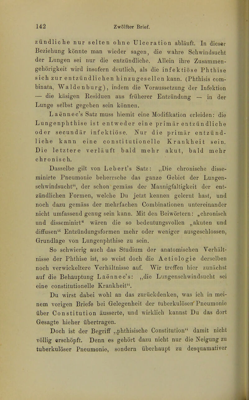 zündliche nur selten ohne Ulceration abläuft. In dieser Beziehung könnte man wieder sagen, die wahre Schwindsucht der Lungen sei nur die entzündliche. Allein ihre Zusammen- gehörigkeit wird insofern deutlich, als die infektiöse Phthise sich zur entzündlichen hinzugesellen kann. (Phthisis com- binata, Waldenburg), indem die Yoraussetzung der Infektion — die käsigen Residuen aus früherer Entzündung — in der Lunge selbst gegeben sein können. Laännec's Satz muss hiemit eine Modifikation erleiden: die Lungenphthise ist entweder eine primär entzün dliche oder secundär infektiöse. Nur die primär entzünd- liche kann eine constitutionelle Krankheit sein. Die letztere verläuft bald mehr akut, bald mehr chronisch. Dasselbe gilt von Lebert's Satz: „Die chronische disse- minirte Pneumonie beherrsche das ganze Gebiet der Lungen- schwindsucht, der schon gemäss der Mannigfaltigkeit der ent- zündlichen Formen, welche Du jetzt kennen gelernt hast, und noch dazu gemäss der mehrfachen Combinationen untereinander nicht umfassend genug sein kann. Mit den Beiwörtern: „chronisch und disseminirt wären die so bedeutungsvollen „akuten und diffusen Entzündungsformen mehr oder weniger ausgeschlossen, Grundlage von Lungenphthise zu sein. So schwierig auch das Studium der anatomischen Verhält- nisse der Phthise ist, so weist doch die Aetiologie derselben noch verwickeitere Yerhältnisse auf. Wir treffen hier zunächst auf die Behauptung Laennec's: ,,die Lungenschwindsucht sei eine constitutionelle Krankheit. Du wirst dabei wohl an das zurückdenken, was ich in mei- nem vorigen Briefe bei Gelegenheit der tuberkulösen'Pneumonie über Constitution äusserte, und wirklich kannst Du das dort Gesagte hieher übertragen. Doch ist der Begriff ,,phthisische Constitution damit nicht völlig erschöpft. Denn es gehört dazu nicht nur die Neigung zu tuberkulöser Pneumonie, sondern überhaupt zu desquamativer