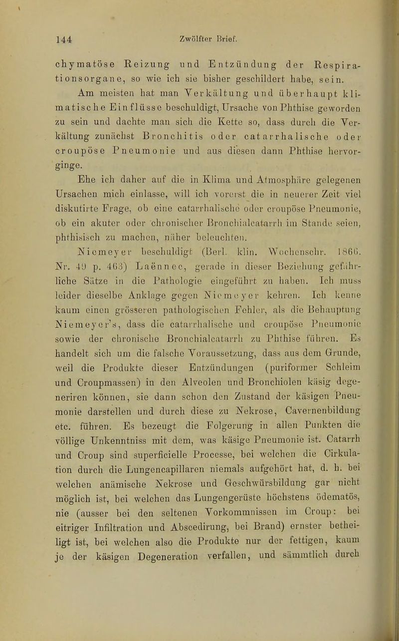 chymatöse Reizung und Entzündung der Respira- tionsorgane, so wie ich sie bisher geschildert habe, sein. Am meisten hat man Verkilltung und überhaupt kli- matische Einflüsse beschuldigt, Ursache von Phthise geworden zu sein und dachte mau sich die Kette so, dass durcii die Vcr- kältung zunächst Bronchitis oder cat arrha lische oder croupöse Pneumonie und aus diesen dann Phthise hervor- ginge. Ehe ich daher auf die in Klima und Atmosphäre gelegenen Ursachen niich einlasse, will ich vorerst die in neuerer Zeit viel diskutirte Frage, ob eine catarrhalischo oder croupöse Pneumonie, ob ein akuter oder chionischer Bronchiiilcat^arrh im Stande seien, phthi.sisch zu machen, näher beleuchten. Niemeyer beschuldigt (lieil. klin. Wochenschr. 186(j. Nr. 4'J p. mi) Laennec, gerade in dieser Bezii-hung gof.ihr- liche Sätze in die Pathologie eingeführt zu haben. Ich muss leider dieselbe Anklage gegen Niemcyer kehren. Ich kenne kaum einen grösseren pathologischen Fehler, als die Behauptung Niemeyer's, dass die catarrhnlische und croupöse Pneumonie sowie der chronische Bronchialcatarrli zu Phthise führeu. Es handelt sich um die falsche Voraussetzung, dass aus dem Grunde, weil die Produkte dieser Entzündungen (puriformer Schleim und Croupmassen) in den Alveolen und Bronchiolen käsig dege- neriren können, sie dann schon den Zustand der käsigen Pneu- monie darstellen und durch diese zu Nekrose, Cavernenbildung etc. führen. Es bezeugt die Folgerung in allen Punkten die völlige Unkenntniss mit dem, was käsige Pneumonie ist. Catarrh und Croup sind superficielle Processe, bei welchen die Cirkula- tion durch die Lungencapillaren niemals aufgehört hat, d. h. bei welchen anämische Nekrose und Geschwürsbildung gar nicht möglich ist, bei welchen das Lungengerüste höchstens ödematös, nie (ausser bei den seltenen Vorkommnissen im Croup: bei eitriger Infiltration und Abscedirung, bei Brand) ernster bethei- ligt ist, bei welchen also die Produkte nur der fettigen, kaum je der käsigen Degeneration verfallen, und sämmtlich durch