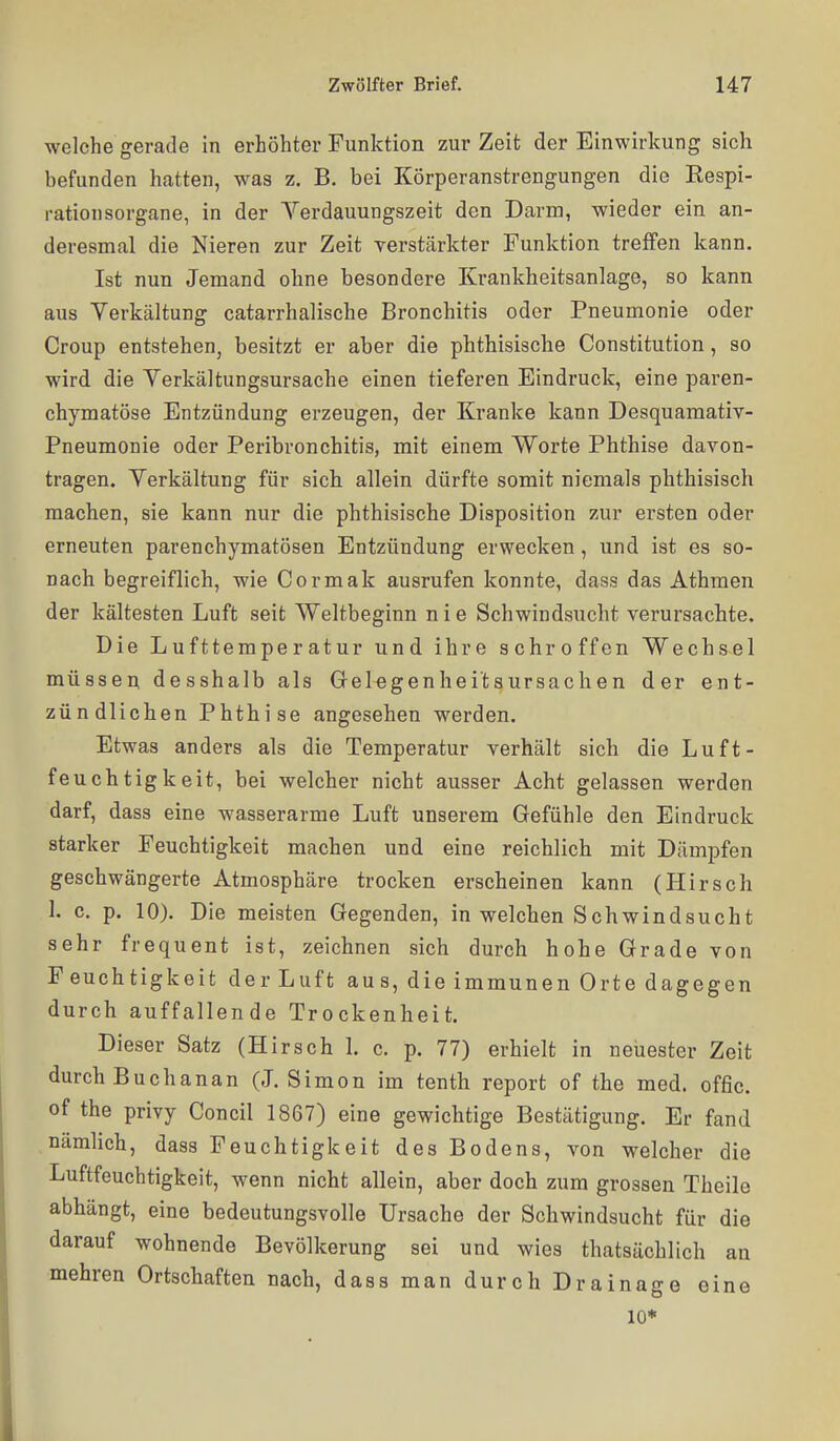 welche gerade in erhöhter Funktion zur Zeit der Einwirkung sich befunden hatten, was z. B. bei Körperanstrengungen die Respi- rationsorgane, in der Yerdauungszeit den Darm, wieder ein an- deresmal die Nieren zur Zeit verstärkter Funktion treffen kann. Ist nun Jemand ohne besondere Krankheitsanlage, so kann aus Yerkältung catarrhalische Bronchitis oder Pneumonie oder Croup entstehen, besitzt er aber die phthisische Constitution, so wird die Verkältungsursache einen tieferen Eindruck, eine paren- chymatöse Entzündung erzeugen, der Kranke kann Desquamativ- Pneumonie oder Peribronchitis, mit einem Worte Phthise davon- tragen. Verkältung für sicli allein dürfte somit niemals phthisisch machen, sie kann nur die phthisische Disposition zur ersten oder erneuten parenchymatösen Entzündung erwecken, und ist es so- nach begreiflich, wie Cormak ausrufen konnte, dass das Athmen der kältesten Luft seit Weltbeginn nie Schwindsucht verursachte. Die Lufttemperatur und ihre schroffen Wechsel müssen desshalb als Gelegenheitaursachen der ent- zündlichen Phthise angesehen werden. Etwas anders als die Temperatur verhält sich die Luft- feuchtigkeit, bei welcher nicht ausser Acht gelassen werden darf, dass eine wasserarme Luft unserem Gefühle den Eindruck starker Feuchtigkeit machen und eine reichlich mit Dämpfen geschwängerte Atmosphäre trocken erscheinen kann (Hirsch 1. c. p. 10). Die meisten Gegenden, in welchen Schwindsucht sehr frequent ist, zeichnen sich durch hohe Grade von Feuchtigkeit der Luft aus, die immunen Orte dagegen durch auffallende Trockenheit. Dieser Satz (Hirsch 1. c. p. 77) erhielt in neuester Zeit durch Bucha na n (J. Simon im tenth report of the med. offic. of the privy Concil 1867) eine gewichtige Bestätigung. Er fand nämlich, dass Feuchtigkeit des Bodens, von welcher die Luftfeuchtigkeit, wenn nicht allein, aber doch zum grossen Theile abhängt, eine bedeutungsvolle Ursache der Schwindsucht für die darauf wohnende Bevölkerung sei und wies thatsächlich an mehren Ortschaften nach, dass man durch Drainage eine 10*
