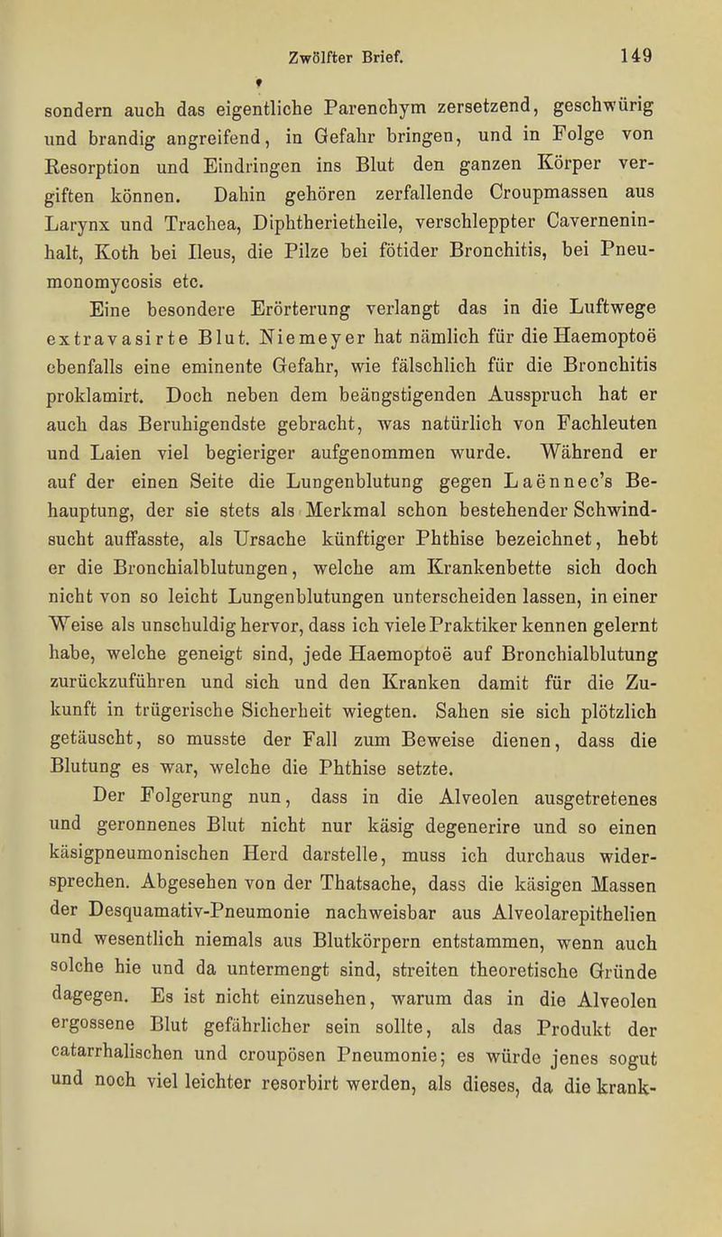 ♦ sondern auch das eigentliche Parenchym zersetzend, geschwürig nnd brandig angreifend, in Gefahr bringen, und in Folge von Resorption und Eindringen ins Blut den ganzen Körper ver- giften können. Dahin gehören zerfallende Croupmassen aus Larynx und Trachea, Diphtherietheile, verschleppter Cavernenin- halt, Koth bei Ileus, die Pilze bei fötider Bronchitis, bei Pneu- monomycosis etc. Eine besondere Erörterung verlangt das in die Luftwege extravasirte Blut. Niemeyer hat nämlich für die Haemoptoe ebenfalls eine eminente Gefahr, wie fälschlich für die Bronchitis proklamirt. Doch neben dem beängstigenden Ausspruch hat er auch das Beruhigendste gebracht, was natürlich von Fachleuten und Laien viel begieriger aufgenommen wurde. Während er auf der einen Seite die Lungenblutung gegen Laennec's Be- hauptung, der sie stets als Merkmal schon bestehender Schwind- sucht auffasste, als Ursache künftiger Phthise bezeichnet, hebt er die Bronchialblutungen, welche am Krankenbette sich doch nicht von so leicht Lungenblutungen unterscheiden lassen, in einer Weise als unschuldig hervor, dass ich viele Praktiker kennen gelernt habe, welche geneigt sind, jede Haemoptoe auf Bronchialblutung zurückzuführen und sich und den Kranken damit für die Zu- kunft in trügerische Sicherheit wiegten. Sahen sie sich plötzlich getäuscht, so musste der Fall zum Beweise dienen, dass die Blutung es war, welche die Phthise setzte. Der Folgerung nun, dass in die Alveolen ausgetretenes und geronnenes Blut nicht nur käsig degenerire und so einen käsigpneumonischen Herd darstelle, muss ich durchaus wider- sprechen. Abgesehen von der Thatsache, dass die käsigen Massen der Desquamativ-Pneumonie nachweisbar aus Alveolarepithelien und wesentlich niemals aus Blutkörpern entstammen, wenn auch solche hie und da untermengt sind, streiten theoretische Gründe dagegen. Es ist nicht einzusehen, warum das in die Alveolen ergossene Blut gefährhcher sein sollte, als das Produkt der catarrhalischen und croupösen Pneumonie; es würde jenes sogut und noch viel leichter resorbirt werden, als dieses, da die krank-
