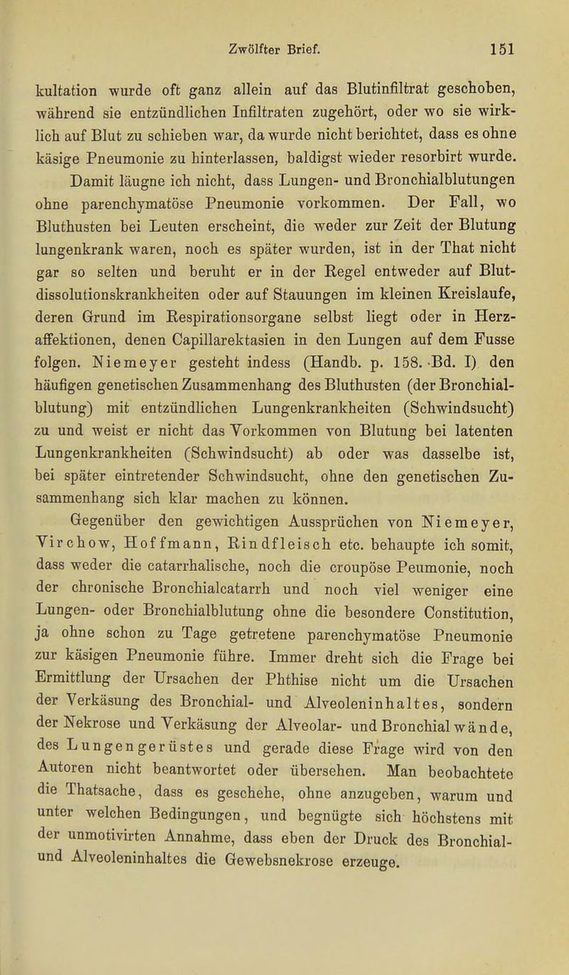 kultation wurde oft ganz allein auf das Blutinfiltrat geschoben, •während sie entzündlichen Infiltraten zugehört, oder wo sie wirk- lich auf Blut zu schieben war, da wurde nicht berichtet, dass es ohne käsige Pneumonie zu hinterlassen, baldigst wieder resorbirt wurde. Damit läugne ich nicht, dass Lungen- und Bronchialblutungen ohne parenchymatöse Pneumonie vorkommen. Der Fall, wo Bluthusten bei Leuten erscheint, die weder zur Zeit der Blutung lungenkrank waren, noch es später wurden, ist in der That nicht gar so selten und beruht er in der Regel entweder auf Blut- dissolutionskrankheiten oder auf Stauungen im kleinen Kreislaufe, deren Grund im Respirationsorgane selbst liegt oder in Herz- aflfektionen, denen Capillarektasien in den Lungen auf dem Fusse folgen. Niemeyer gesteht indess (Handb. p. 158. Bd. I) den häufigen genetischen Zusammenhang des Bluthusten (der Bronchial- blutung) mit entzündlichen Lungenkrankheiten (Schwindsucht) zu und weist er nicht das Vorkommen von Blutung bei latenten Lungenkrankheiten (Schwindsucht) ab oder was dasselbe ist, bei später eintretender Schwindsucht, ohne den genetischen Zu- sammenhang sich klar machen zu können. Gegenüber den gewichtigen Aussprüchen von Niemeyer, Yirchow, Hoffmann, Rindfleisch etc. behaupte ich somit, dass weder die catarrhalische, noch die croupöse Peumonie, noch der chronische Bronchialcatarrh und noch \iel weniger eine Lungen- oder Bronchialblutung ohne die besondere Constitution, ja ohne schon zu Tage getretene parenchymatöse Pneumonie zur käsigen Pneumonie führe. Immer dreht sich die Frage bei Ermittlung der Ursachen der Phthise nicht um die Ursachen der Verkäsung des Bronchial- und Alveoleninhaltes, sondern der Nekrose und Verkäsung der Alveolar- und Bronchial wände, des Lungengerüstes und gerade diese Frage wird von den Autoren nicht beantwortet oder übersehen. Man beobachtete die Thatsache, dass es geschehe, ohne anzugeben, warum und unter welchen Bedingungen, und begnügte sich höchstens mit der unmotivirten Annahme, dass eben der Druck des Bronchial- und Alveoleninhaltes die Gewebsnekrose erzeuge.