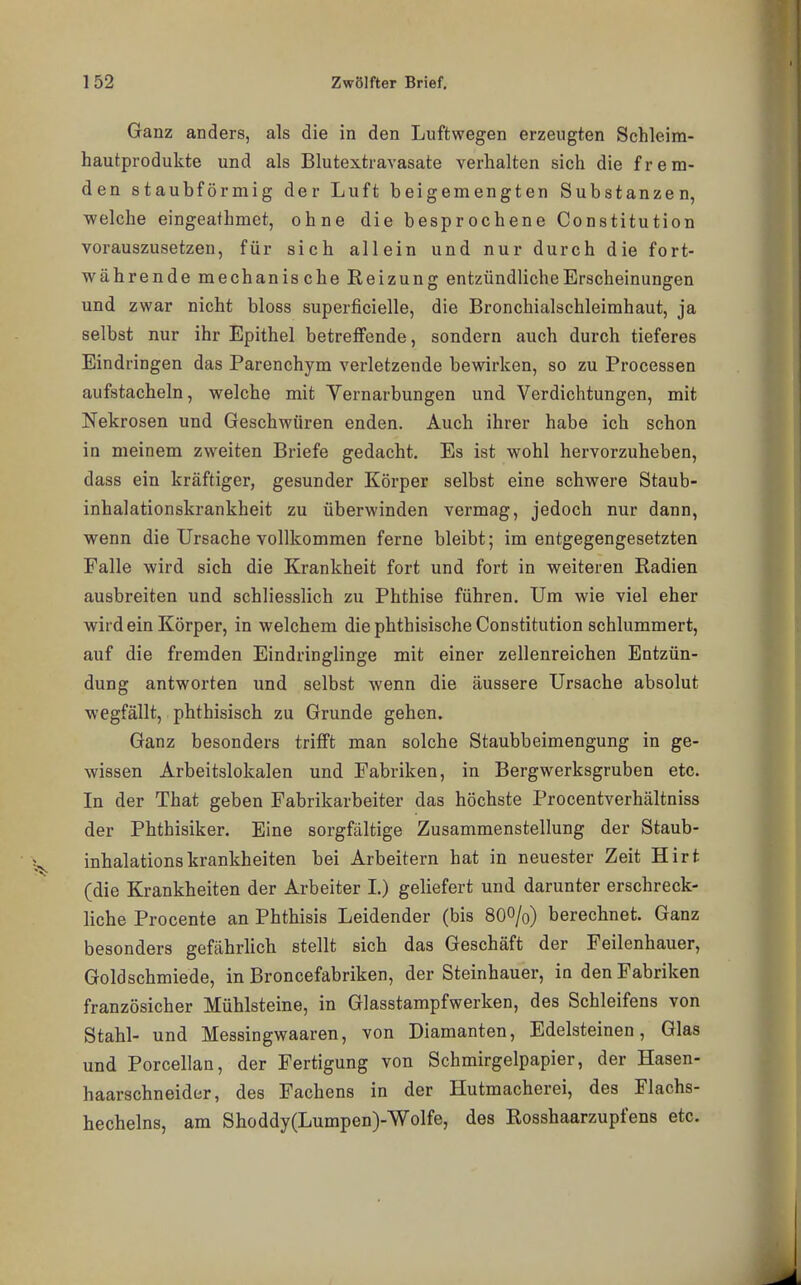 Ganz anders, als die in den Luftwegen erzeugten Schleim- hautprodukte und als Blutextravasate verhalten sich die frem- den staubförmig der Luft beigemengten Substanzen, welche eingeathmet, ohne die besprochene Constitution vorauszusetzen, für sich allein und nur durch die fort- währende mechanische Reizung entzündliche Erscheinungen und zwar nicht bloss superficielle, die Bronchialschleimhaut, ja selbst nur ihr Epithel betreffende, sondern auch durch tieferes Eindringen das Parenchym verletzende bewirken, so zu Processen aufstacheln, welche mit Vernarbungen und Verdichtungen, mit Nekrosen und Geschwüren enden. Auch ihrer habe ich schon in meinem zweiten Briefe gedacht. Es ist wohl hervorzuheben, dass ein kräftiger, gesunder Körper selbst eine schwere Staub- inhalationskrankheit zu überwinden vermag, jedoch nur dann, wenn die Ursache vollkommen ferne bleibt; im entgegengesetzten Falle wird sich die Krankheit fort und fort in weiteren Radien ausbreiten und schliesslich zu Phthise führen. Um wie viel eher wirdein Körper, in welchem die phthisische Constitution schlummert, auf die fremden Eindringlinge mit einer zellenreichen Entzün- dung antworten und selbst wenn die äussere Ursache absolut wegfällt, phthisisch zu Grunde gehen. Ganz besonders trifft man solche Staubbeimengung in ge- wissen Arbeitslokalen und Fabriken, in Bergwerksgruben etc. In der That geben Fabrikarbeiter das höchste Procentverhältniss der Phthisiker. Eine sorgfältige Zusammenstellung der Staub- inhalationskrankheiten bei Arbeitern hat in neuester Zeit Hirt (die Krankheiten der Arbeiter I.) geliefert und darunter erschreck- liche Procente an Phthisis Leidender (bis 8OO/0) berechnet. Ganz besonders gefährlich stellt sich das Geschäft der Feilenhauer, Goldschmiede, in Broncefabriken, der Steinhauer, in den Fabriken französicher Mühlsteine, in Glasstampfwerken, des Schleifens von Stahl- und Messingwaaren, von Diamanten, Edelsteinen, Glas und Porcellan, der Fertigung von Schmirgelpapier, der Hasen- haarschneider, des Fachens in der Hutmacherei, des Flachs- hechelns, am Shoddy(Lumpen)-Wolfe, des Rosshaarzupfens etc.