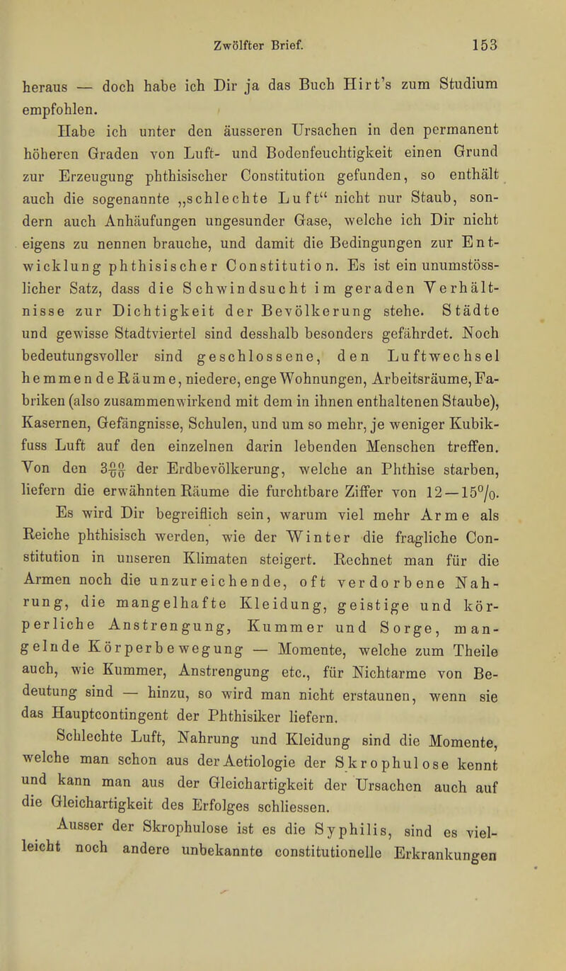 heraus — doch habe ich Dir ja das Buch Hirt's zum Studium empfohlen. Habe ich unter den äusseren Ursachen in den permanent höheren Graden von Luft- und Bodenfeuchtigkeit einen Grund zur Erzeugung phthisischer Constitution gefunden, so enthält auch die sogenannte „schlechte Luft nicht nur Staub, son- dern auch Anhäufungen ungesunder Gase, welche ich Dir nicht eigens zu nennen brauche, und damit die Bedingungen zur Ent- wicklung phthisischer Constitution. Es ist ein unumstöss- licher Satz, dass die Schwindsucht im geraden Verhält- nisse zur Dichtigkeit der Bevölkerung stehe. Städte und gewisse Stadtviertel sind desshalb besonders gefährdet. Noch bedeutungsvoller sind geschlossene, den Luftwechsel hemmendeRäume, niedere, enge Wohnungen, Arbeitsräume, Fa- briken (also zusammenwirkend mit dem in ihnen enthaltenen Staube), Kasernen, Gefängnisse, Schulen, und um so mehr, je weniger Kubik- fuss Luft auf den einzelnen darin lebenden Menschen treffen. Von den 3^[} der Erdbevölkerung, welche an Phthise starben, liefern die erwähnten Räume die furchtbare Ziffer von 12 —15%. Es wird Dir begreiflich sein, warum viel mehr Arme als Reiche phthisisch werden, wie der Winter die fragliche Con- stitution in unseren Klimaten steigert. Rechnet man für die Armen noch die unzureichende, oft verdorbene Nah- rung, die mangelhafte Kleidung, geistige und kör- perliche Anstrengung, Kummer und Sorge, man- gelnde Körperbewegung — Momente, welche zum Theile auch, wie Kummer, Anstrengung etc., für Nichtarme von Be- deutung sind — hinzu, so wird man nicht erstaunen, wenn sie das Hauptcontingent der Phthisiker liefern. Schlechte Luft, Nahrung und Kleidung sind die Momente, welche man schon aus derAetiologie der Skrophulose kennt und kann man aus der Gleichartigkeit der Ursachen auch auf die Gleichartigkeit des Erfolges schliessen. Ausser der Skrophulose ist es die Syphilis, sind es viel- leicht noch andere unbekannte constitutionelle Erkrankungen