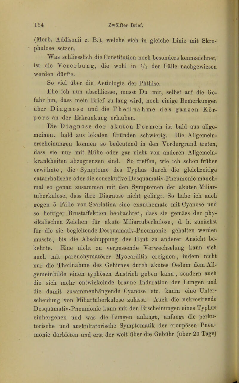 (Morb. Addisonii z. B.), welche sich in gleiche Linie mit Skro- phulose setzen. Was schliesslich die Constitution noch besonders kennzeichnet, ist die Vererbung, die wohl in Y3 der Fälle nachgewiesen werden dürfte. So viel über die Aetiologie der Phthise. Ehe ich nun abschliesse, musst Du mir, selbst auf die Ge- fahr hin, dass mein Brief zu lang wird, noch einige Bemerkungen über Diagnose und die Theilnahme des ganzen Kör- pers an der Erkrankung erlauben. Die Diagnose der akuten Formen ist bald aus allge- meinen, bald aus lokalen Gründen schwierig. Die Allgemein- erscheinungen können so bedeutend in den Vordergrund treten, dass sie nur mit Mühe oder gar nicht von anderen Allgemein- krankheiten abzugrenzen sind. So treffen, wie ich schon früher erwähnte, die Symptome des Typhus durch die gleichzeitige catarrhalische oder die consekutive Desquamativ-Pneumonie manch- mal so genau zusammen mit den Symptomen der akuten Miliar- tuberkulose, dass ihre Diagnose nicht gelingt. So habe ich auch gegen 5 Fälle von Scarlatina sine exanthemate mit Cyanose und so heftiger Brustaffektion beobachtet, dass sie gemäss der phy- sikalischen Zeichen für akute Miliartuberkulose, d. h. zunächst für die sie begleitende Desquamativ-Pneumonie gehalten werden musste, bis die Abschuppung der Haut zu anderer Ansicht be- kehrte. Eine nicht zu vergessende Verwechselung kann sich auch mit parenchymatöser Myocarditis ereignen, indem nicht nur die Theilnahme des Gehirnes durch akutes Oedem dem All- gemeinbilde einen typhösen Anstrich geben kann, sondern auch die sich mehr entwickelnde braune Induration der Lungen und die damit zusammenhängende Cyanose etc. kaum eine Unter- scheidung von Miliartuberkulose zulässt. Auch die nekrosirende Desquamativ-Pneumonie kann mit den Erscheinungen eines Typhus einhergehen und was die Lungen anlangt, anfangs die perku- torische und auskultatorische Symptomatik der croupösen Pneu- monie darbieten und erst der weit über die Gebühr (über 20 Tage)