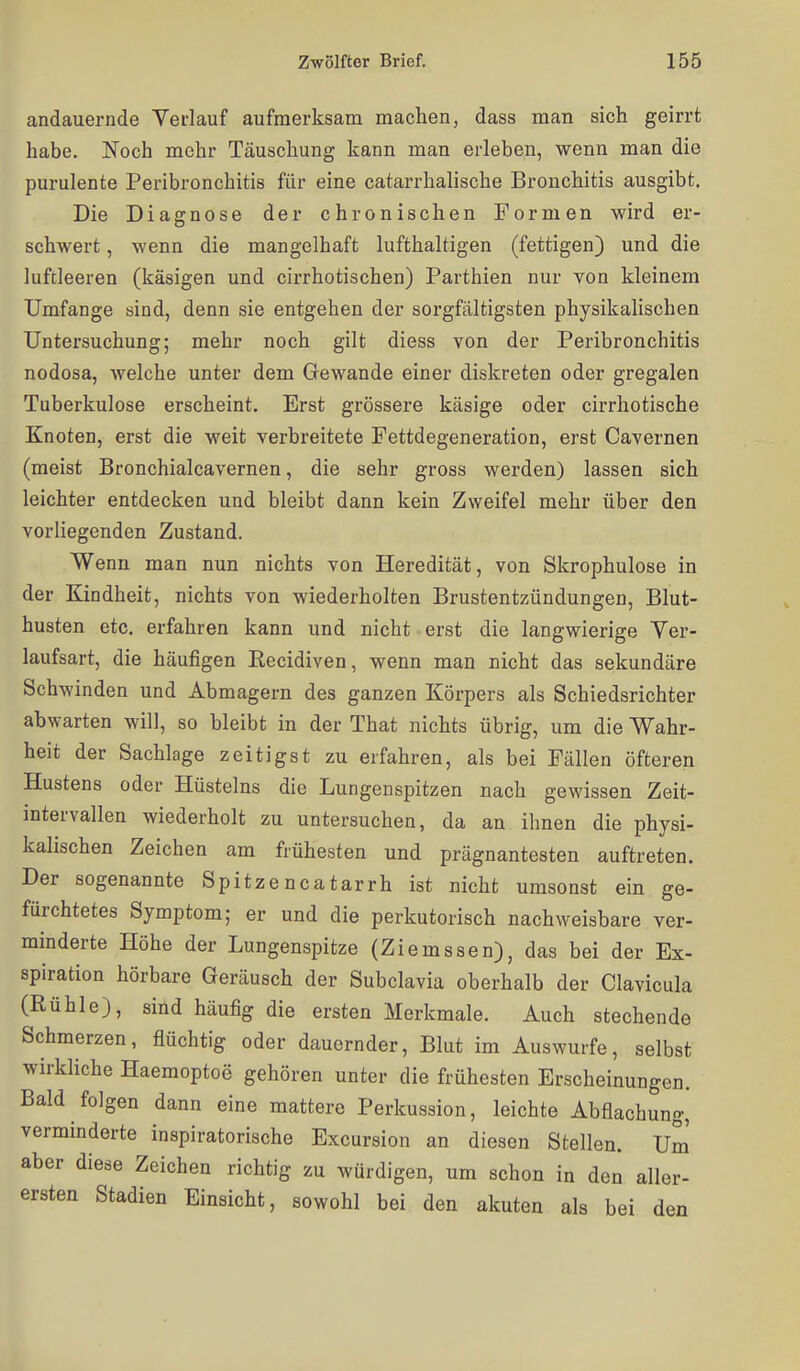 andauernde Verlauf aufmerksam machen, dass man sich geirrt habe. Noch mehr Täuschung kann man erleben, wenn man die purulente Peribroncbitis für eine catarrhalische Bronchitis ausgibt. Die Diagnose der chronischen Formen wird er- schwert , wenn die mangelhaft lufthaltigen (fettigen) und die luftleeren (käsigen und cirrhotischen) Parthien nur von kleinem Umfange sind, denn sie entgehen der sorgfältigsten physikalischen Untersuchung; mehr noch gilt diess von der Peribroncbitis nodosa, welche unter dem Gewände einer diskreten oder gregalen Tuberkulose erscheint. Erst grössere käsige oder cirrhotische Knoten, erst die weit verbreitete Fettdegeneration, erst Cavernen (meist Bronchialcavernen, die sehr gross werden) lassen sich leichter entdecken und bleibt dann kein Zweifel mehr über den vorliegenden Zustand. Wenn man nun nichts von Heredität, von Skrophulose in der Kindheit, nichts von wiederholten Brustentzündungen, Blut- husten etc. erfahren kann und nicht erst die langwierige Ver- laufsart, die häufigen Eecidiven, wenn man nicht das sekundäre Schwinden und Abmagern des ganzen Körpers als Schiedsrichter abwarten will, so bleibt in der That nichts übrig, um die Wahr- heit der Sachlage zeitigst zu erfahren, als bei Fällen öfteren Hustens oder Hüsteins die Lungenspitzen nach gewissen Zeit- intervallen wiederholt zu untersuchen, da an ihnen die physi- kalischen Zeichen am frühesten und prägnantesten auftreten. Der sogenannte Spitzencatarrh ist nicht umsonst ein ge- fürchtetes Symptom; er und die perkutorisch nachweisbare ver- minderte Höhe der Lungenspitze (Ziemssen), das bei der Ex- spiration hörbare Geräusch der Subclavia oberhalb der Clavicula (Rühle), sind häufig die ersten Merkmale. Auch stechende Schmerzen, flüchtig oder dauernder, Blut im Auswurfe, selbst wirkKche Haemoptoe gehören unter die frühesten Erscheinungen. Bald folgen dann eine mattere Perkussion, leichte Abflachung, verminderte inspiratorische Excursion an diesen Stellen. Um aber diese Zeichen richtig zu würdigen, um schon in den aller- ersten Stadien Einsicht, sowohl bei den akuten als bei den
