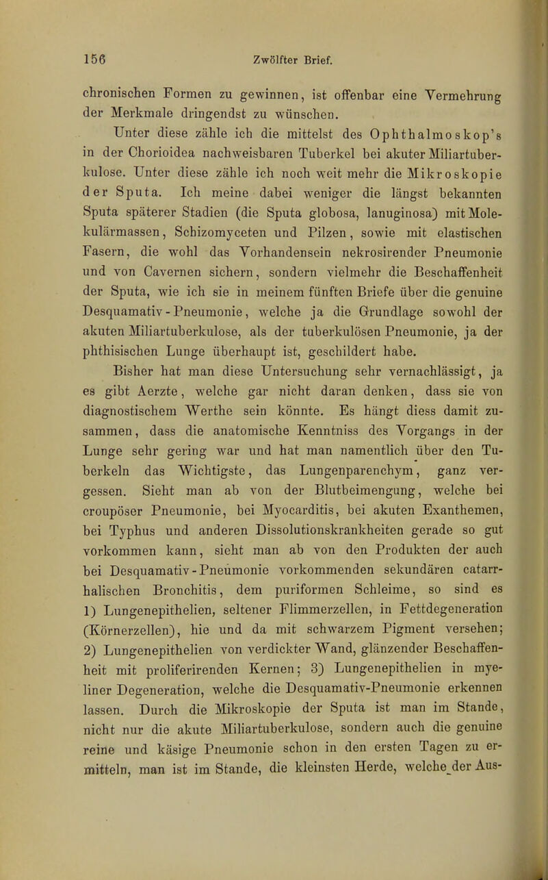 chronischen Formen zu gewinnen, ist offenbar eine Vermehrung der Merkmale dringendst zu wünschen. Unter diese zähle ich die mittelst des Ophthalmoskop's in der Chorioidea nachweisbaren Tuberkel bei akuter Miliartuber- kulose. Unter diese zähle ich noch weit mehr die Mikroskopie der Sputa. Ich meine dabei weniger die längst bekannten Sputa späterer Stadien (die Sputa globosa, lanuginosa) mitMole- kulärmassen, Schizomyceten und Pilzen, sowie mit elastischen Fasern, die wohl das Vorhandensein nekrosirender Pneumonie und von Cavernen sichern, sondern vielmehr die Beschaffenheit der Sputa, wie ich sie in meinem fünften Briefe über die genuine Desquamativ - Pneumonie, welche ja die Grundlage sowohl der akuten Miliartuberkulose, als der tuberkulösen Pneumonie, ja der phthisischen Lunge überhaupt ist, geschildert habe. Bisher hat man diese Untersuchung sehr vernachlässigt, ja es gibt Aerzte, welche gar nicht daran denken, dass sie von diagnostischem Werthe sein könnte. Es hängt diess damit zu- sammen , dass die anatomische Kenntniss des Vorgangs in der Lunge sehr gering war und hat man namentlich über den Tu- berkeln das Wichtigste, das Lungenparenchym, ganz ver- gessen. Sieht man ab von der Blutbeimengung, welche bei croupöser Pneumonie, bei Myocarditis, bei akuten Exanthemen, bei Typhus und anderen Dissolutionskrankheiten gerade so gut vorkommen kann, sieht man ab von den Produkten der auch bei Desquamativ-Pneumonie vorkommenden sekundären catarr- halischen Bronchitis, dem puriformen Schleime, so sind es 1) Lungenepithelien, seltener Flimmerzellen, in Fettdegeneration (Körnerzellen), hie und da mit schwarzem Pigment versehen; 2) Lungenepithelien von verdickter Wand, glänzender Beschaffen- heit mit proliferirenden Kernen; 3) Lungenepithelien in mye- liner Degeneration, welche die Desquamativ-Pneumonie erkennen lassen. Durch die Mikroskopie der Sputa ist man im Stande, nicht nur die akute Miliartuberkulose, sondern auch die genuine reine und käsige Pneumonie schon in den ersten Tagen zu er- mitteln, man ist im Stande, die kleinsten Herde, weichender Aus-
