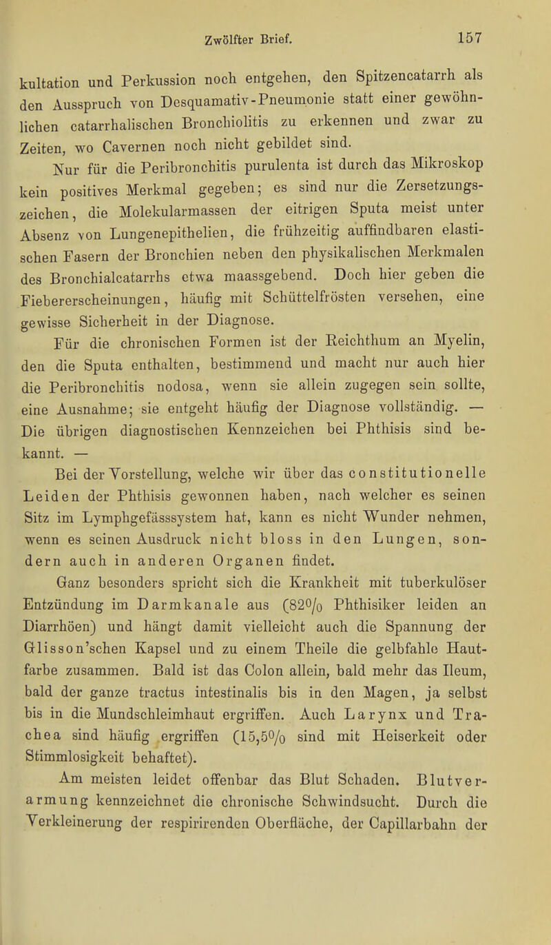 kultation und Perkussion noch entgehen, den Spitzencatarrh als den Ausspruch von Desquamativ-Pneumonie statt einer gewöhn- lichen catarrhalischen Bronchiolitis zu erkennen und zwar zu Zeiten, wo Cavernen noch nicht gebildet sind. Nur für die Peribronchitis purulenta ist durch das Mikroskop kein positives Merkmal gegeben; es sind nur die Zersetzungs- zeichen, die Molekularmassen der eitrigen Sputa meist unter Absenz \on Lungenepithelien, die frühzeitig auffindbaren elasti- schen Fasern der Bronchien neben den physikalischen Merkmalen des Bronchialcatarrhs etwa maassgebend. Doch hier geben die Fiebererscheinungen, häufig mit Schüttelfrösten versehen, eine gewisse Sicherheit in der Diagnose. Für die chronischen Formen ist der Reichthum an Myelin, den die Sputa enthalten, bestimmend und macht nur auch hier die Peribronchitis nodosa, wenn sie allein zugegen sein sollte, eine Ausnahme; sie entgeht häufig der Diagnose vollständig. — Die übrigen diagnostischen Kennzeichen bei Phthisis sind be- kannt. — Bei der Yorstellung, welche wir über das constitutionelle Leiden der Phthisis gewonnen haben, nach welcher es seinen Sitz im Lymphgefässsystem hat, kann es nicht Wunder nehmen, wenn es seinen Ausdruck nicht bloss in den Lungen, son- dern auch in anderen Organen findet. Ganz besonders spricht sich die Krankheit mit tuberkulöser Entzündung im Darmkanale aus (820/o Phthisiker leiden an Diarrhöen) und hängt damit vielleicht auch die Spannung der Glisson'schen Kapsel und zu einem Theile die gelbfahle Haut- farbe zusammen. Bald ist das Colon allein, bald mehr das Ileum, bald der ganze tractus intestinalis bis in den Magen, ja selbst bis in die Mundschleimhaut ergriffen. Auch Larynx und Tra- chea sind häufig ergriffen (15,.50/o sind mit Heiserkeit oder Stimmlosigkeit behaftet). Am meisten leidet offenbar das Blut Schaden. Blutver- armung kennzeichnet die chronische Schwindsucht. Durch die Yerkleinerung der respirirenden Oberfläche, der Capillarbahn der