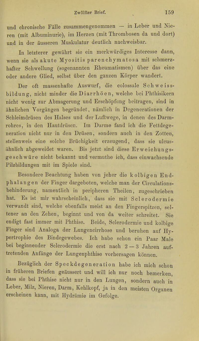 und chronische Fälle zusammengenommen — in Leber und Nie- ren (mit Albuminurie), im Herzen (mit Thrombosen da und dort) und in der äusseren Muskulatur deutlich nachweisbar. In letzterer gewährt sie ein merkwürdiges Interesse dann, wenn sie als akute Myositis parenchymatosa mit schmerz- hafter Schwellung (sogenannten Rheumatismen) über das eine oder andere Glied, selbst über den ganzen Körper wandert. Der oft massenhafte Auswurf, die colossale Schweiss- bildung, nicht minder die Diarrhö en, welche bei Phthisikern nicht wenig zur Abmagerung und Erschöpfung beitragen, sind in ähnlichen Vorgängen begründet, nämlich in Degenerationen der Schleimdrüsen des Halses und der Luftwege, in denen des Darm- rohres, in den Hautdrüsen. Im Darme fand ich die Fettdege- neration nicht nur in den Drüsen, sondern auch in den Zotten, stellenweis eine solche Brüchigkeit erzeugend, dass sie ulcus- ähnlich abgeweidet waren. Bis jetzt sind diese Erweichungs- geschwüre nicht bekannt und vermuthe ich, dass einwachsende Pilzbildungen mit im Spiele sind. Besondere Beachtung haben von jeher die kolbigen End- phalangen der Finger dargeboten, welche man der Circulations- behinderung, namentlich in peripheren Theilen, zugeschrieben hat. Es ist mir wahrscheinlich, dass sie mit Sclerodermie verwandt sind, welche ebenfalls meist an den Fingerspitzen, sel- tener an den Zehen, beginnt und von da weiter schreitet. Sie endigt fast immer mit Phthise. Beide, Sclerodermie und kolbige Finger sind Analoga der Lungencirrhose und beruhen auf Hy- pertrophie des Bindegewebes. Ich habe schon ein Paar Male bei beginnender Sclerodermie die erst nach 2 — 3 Jahren auf- tretenden Anfänge der Lungenphthise vorhersagen können. Bezüglich der Speckdegeneration habe ich mich schon in früheren Briefen geäussert und will ich nur noch bemerken, dass sie bei Phthise nicht nur in den Lungen, sondern auch in Leber, Milz, Nieren, Darm, Kehlkopf, ja in den meisten Organen erscheinen kann, mit Hydrämie im Gefolge.