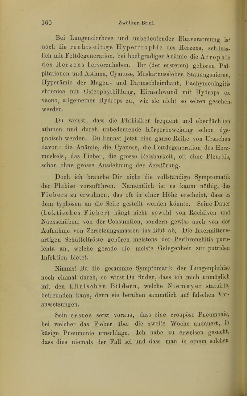 Bei Lungencirrhose und unbedeutender Blutverarmung ist noch die rechts eitige Hypertrophie des Herzens, schliess- lich mit Fettdegeneration, bei hochgradiger Anämie die Atrophie des Herzens hervorzuheben. Ihr (der ersteren) gehören Pal- pitationen und Asthma, Cyanose, Muskatnussleber, Stauungsnieren, Hyperämie der Magen- und Darmschleimhaut, Pachymeningitis chronica mit Osteophytbildung, Hirnschwund mit Hydrops ex vacuo, allgemeiner Hydrops zu, wie sie nicht so selten gesehen werden. Da weisst, dass die Phthisiker frequent und oberflächlich athmen und durch unbedeutende Körperbewegung schon dys- pnoisch werden. Du kennst jetzt eine ganze Reihe von Ursachen davon: die Anämie, die Cyanose, die Fettdegeueration des Herz- muskels, das Fieber, die grosse Reizbarkeit, oft ohne Pleuritis, schon ohne grosse Ausdehnung der Zerstörung. Poch ich brauche Dir nicht die vollständige Symptomatik der Phthise vorzuführen. Xamentlich ist es kaum nöthig, des Fiebers zu erwähnen, das oft in einer Höhe erscheint, dass es dem typhösen an die Seite gestellt werden könnte. Seine Dauer (hektisches Fieber) hängt nicht sowohl von Recidiven und Nachschüben, von der Consumtion, sondern gewiss auch von der Aufnahme von Zersetzungsmassen ins Blut ab. Die Intermittens- artigen Schüttelfröste gehören meistens der Peribronchitis puru- lenta an, welche gerade die meiste Gelegenheit zur putriden Infektion bietet. Nimmst Du die gesammte Symptomatik der Lungenphthise noch einmal durch, so wirst Du finden, dass ich mich unmöglich mit den klinischen Bildern, welche Niemeyer statuirte, befreunden kann, denn sie beruhen sämmtUch auf falschen Vor- aussetzungen. Sein erstes setzt voraus, dass eine croupöse Pneumonie, bei welcher das Fieber über die zweite Woche andauert, in käsige Pneumonie umschlage. Ich habe zu erweisen gesucht, dass dies niemals der Fall sei und dass man in einem solchen