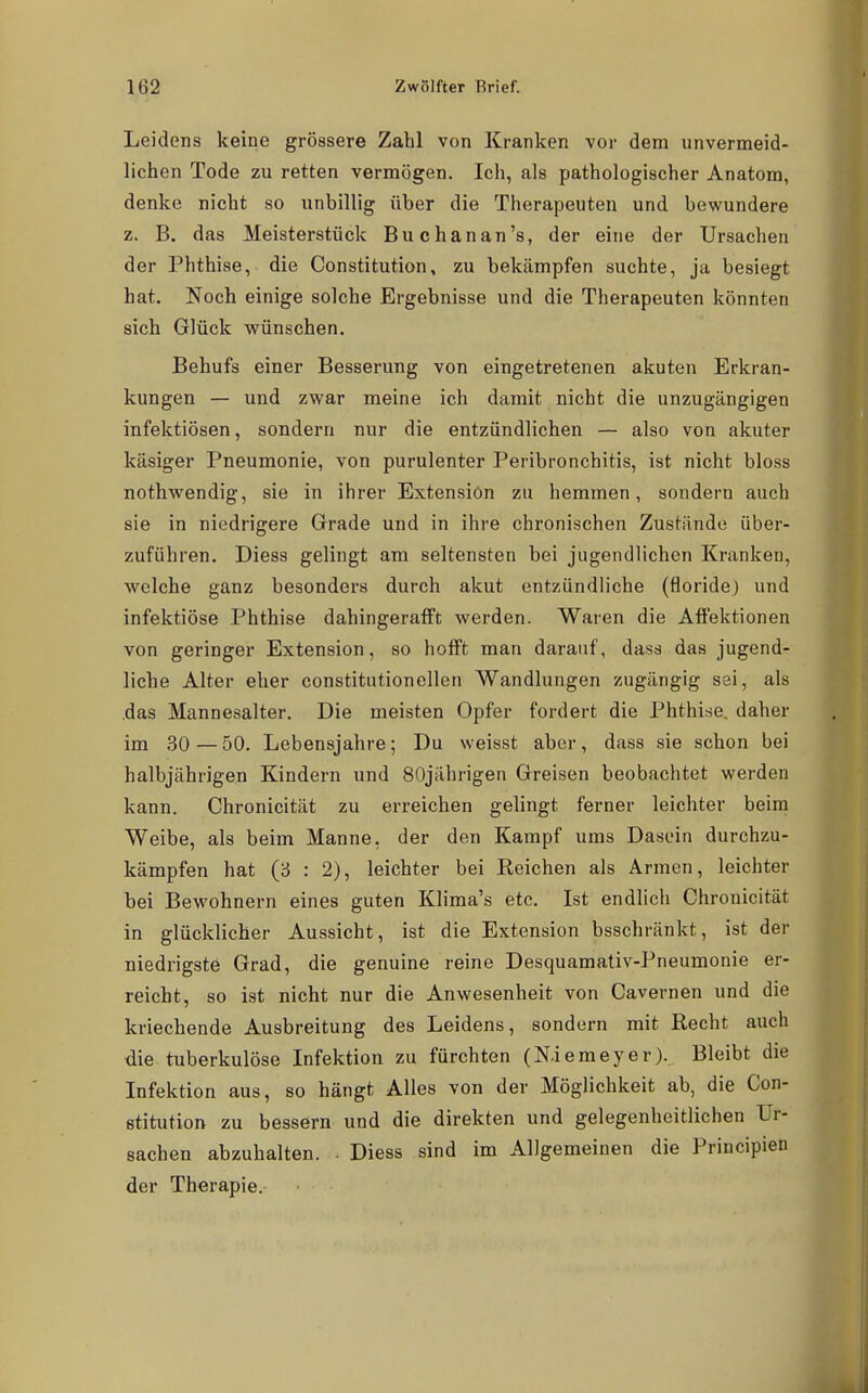 1 Leidens keine grössere Zahl von Kranken vor dem unvermeid- lichen Tode zu retten vermögen. Ich, als pathologischer Anatom, denke nicht so unbillig über die Therapeuten und bewundere z. B. das Meisterstück Buchanan's, der eine der Ursachen der Phthise, die Constitution, zu bekämpfen suchte, ja besiegt hat. Noch einige solche Ergebnisse und die Therapeuten könnten sich Glück wünschen. Behufs einer Besserung von eingetretenen akuten Erkran- kungen — und zwar meine ich damit nicht die unzugängigen infektiösen, sondern nur die entzündlichen — also von akuter käsiger Pneumonie, von purulenter Peribronchitis, ist nicht bloss nothwendig, sie in ihrer Extension zu hemmen, sondern auch sie in niedrigere Grade und in ihre chronischen Zustände über- zuführen. Diess gelingt am seltensten bei jugendlichen Kranken, welche ganz besonders durch akut entzündliche (floride) und infektiöse Phthise dahingerafft werden. Waren die Affektionen von geringer Extension, so hofft man darauf, dass das jugend- liche Alter eher constitutionellen Wandlungen zugängig sei, als .das Mannesalter. Die meisten Opfer fordert die Phthise, daher im 30 — 50. Lebensjahre; Du weisst aber, dass sie schon bei halbjährigen Kindern und 80jährigen Greisen beobachtet werden kann. Chronicität zu erreichen gelingt ferner leichter beim Weibe, als beim Manne, der den Kampf ums Dasein durchzu- kämpfen hat (3 : 2), leichter bei Reichen als Armen, leichter bei Bewohnern eines guten Klima's etc. Ist endlich Chronicität in glücklicher Aussicht, ist die Extension bsschränkt, ist der niedrigste Grad, die genuine reine Desquamativ-Pneumonie er- reicht, so ist nicht nur die Anwesenheit von Cavernen und die kriechende Ausbreitung des Leidens, sondern mit Recht auch die tuberkulöse Infektion zu fürchten (N.iemeyer). Bleibt die Infektion aus, so hängt Alles von der Möglichkeit ab, die Con- stitution zu bessern und die direkten und gelegenheitlichen Ur- sachen abzuhalten. • Diess sind im Allgemeinen die Principien der Therapie.